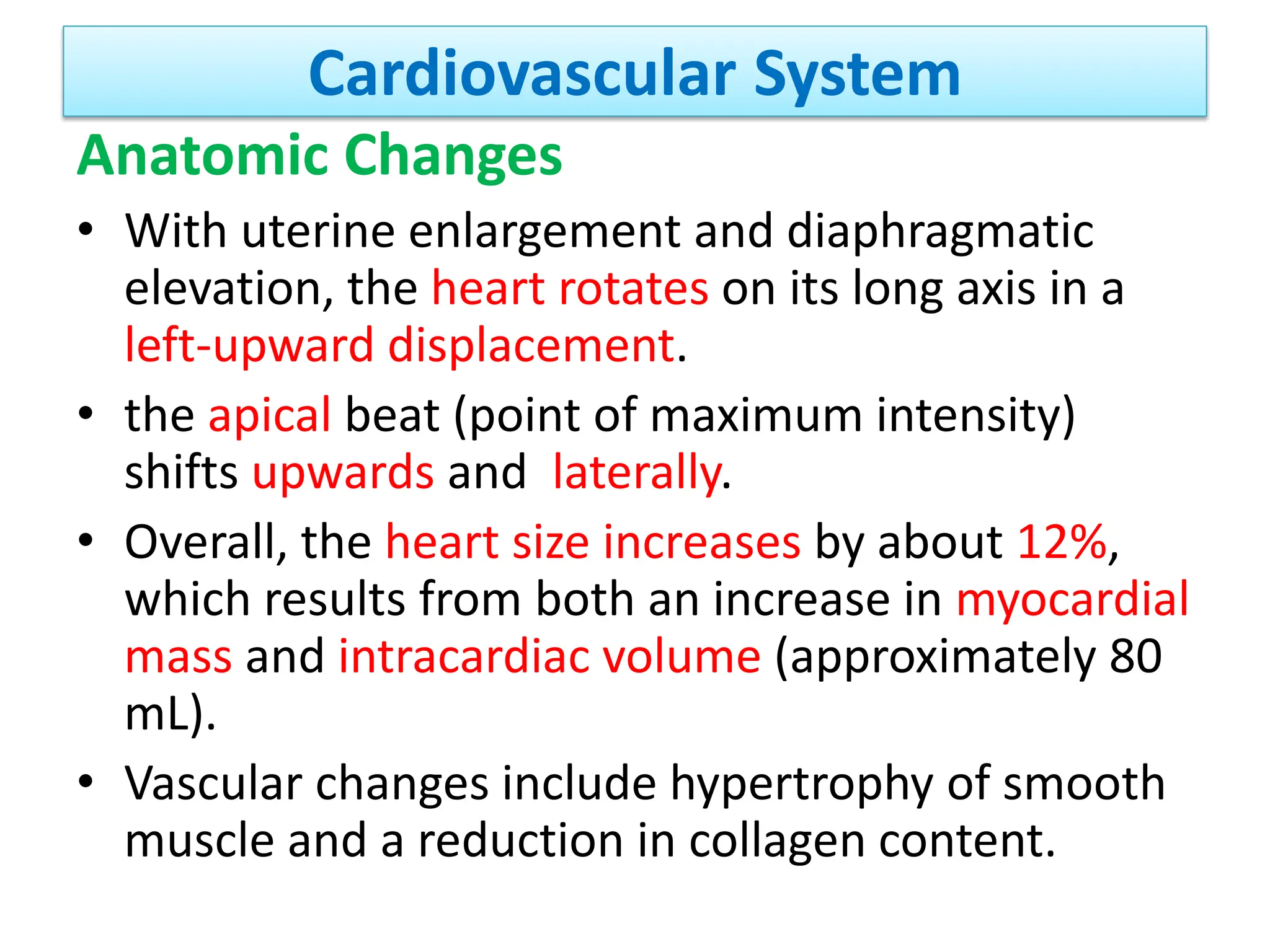 Cardiovascular System
Anatomic Changes
• With uterine enlargement and diaphragmatic
elevation, the heart rotates on its long axis in a
left-upward displacement.
• the apical beat (point of maximum intensity)
shifts upwards and laterally.
• Overall, the heart size increases by about 12%,
which results from both an increase in myocardial
mass and intracardiac volume (approximately 80
mL).
• Vascular changes include hypertrophy of smooth
muscle and a reduction in collagen content.
 