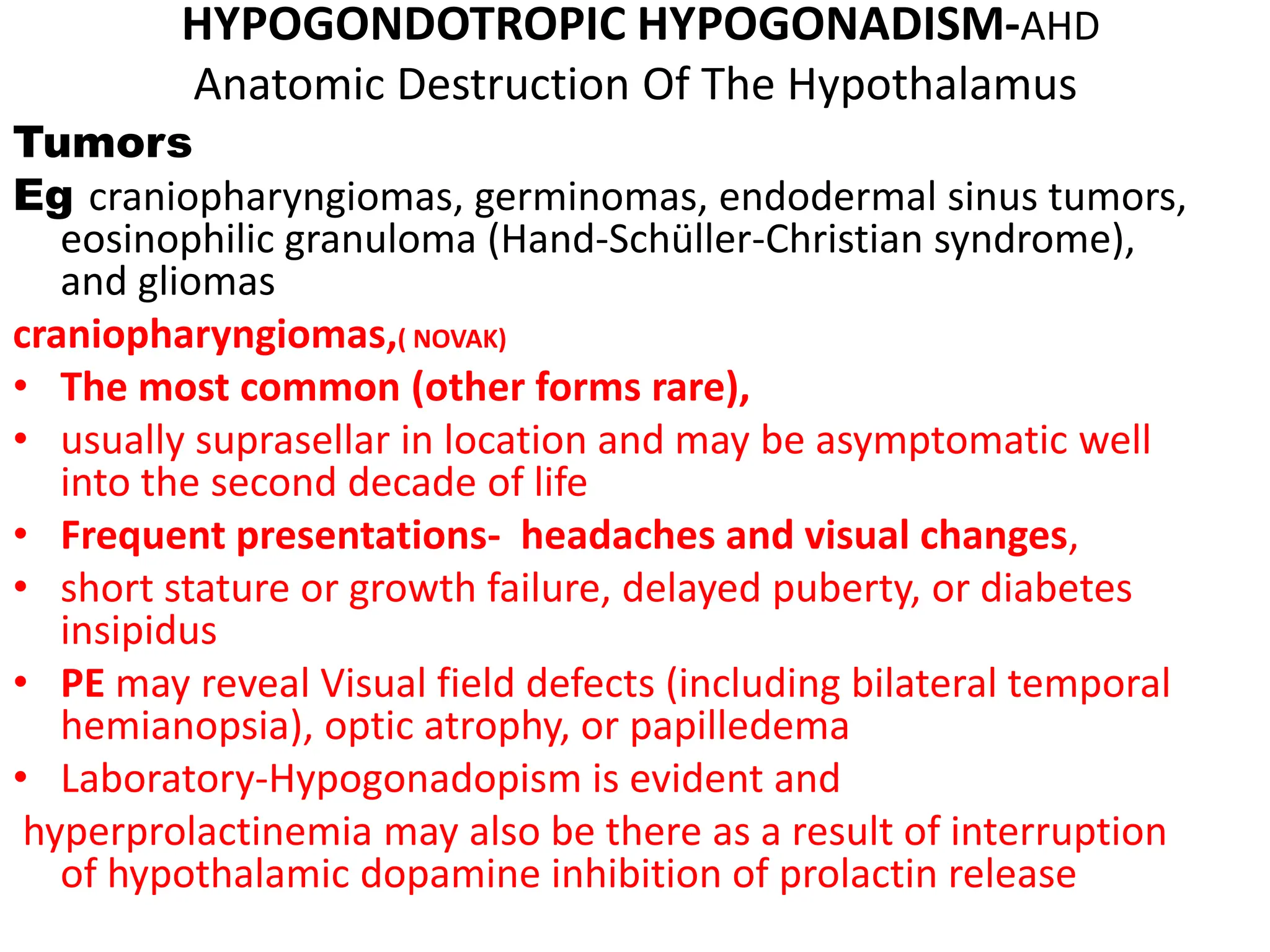 HYPOGONDOTROPIC HYPOGONADISM-AHD
Anatomic Destruction Of The Hypothalamus
Tumors
Eg craniopharyngiomas, germinomas, endodermal sinus tumors,
eosinophilic granuloma (Hand-Schüller-Christian syndrome),
and gliomas
craniopharyngiomas,( NOVAK)
• The most common (other forms rare),
• usually suprasellar in location and may be asymptomatic well
into the second decade of life
• Frequent presentations- headaches and visual changes,
• short stature or growth failure, delayed puberty, or diabetes
insipidus
• PE may reveal Visual field defects (including bilateral temporal
hemianopsia), optic atrophy, or papilledema
• Laboratory-Hypogonadopism is evident and
hyperprolactinemia may also be there as a result of interruption
of hypothalamic dopamine inhibition of prolactin release
 