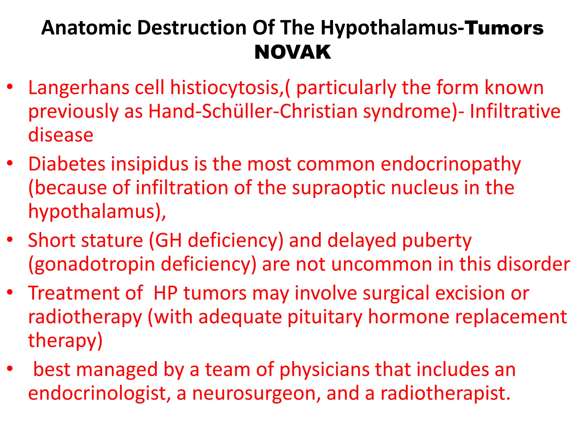 Anatomic Destruction Of The Hypothalamus-Tumors
NOVAK
• Langerhans cell histiocytosis,( particularly the form known
previously as Hand-Schüller-Christian syndrome)- Infiltrative
disease
• Diabetes insipidus is the most common endocrinopathy
(because of infiltration of the supraoptic nucleus in the
hypothalamus),
• Short stature (GH deficiency) and delayed puberty
(gonadotropin deficiency) are not uncommon in this disorder
• Treatment of HP tumors may involve surgical excision or
radiotherapy (with adequate pituitary hormone replacement
therapy)
• best managed by a team of physicians that includes an
endocrinologist, a neurosurgeon, and a radiotherapist.
 