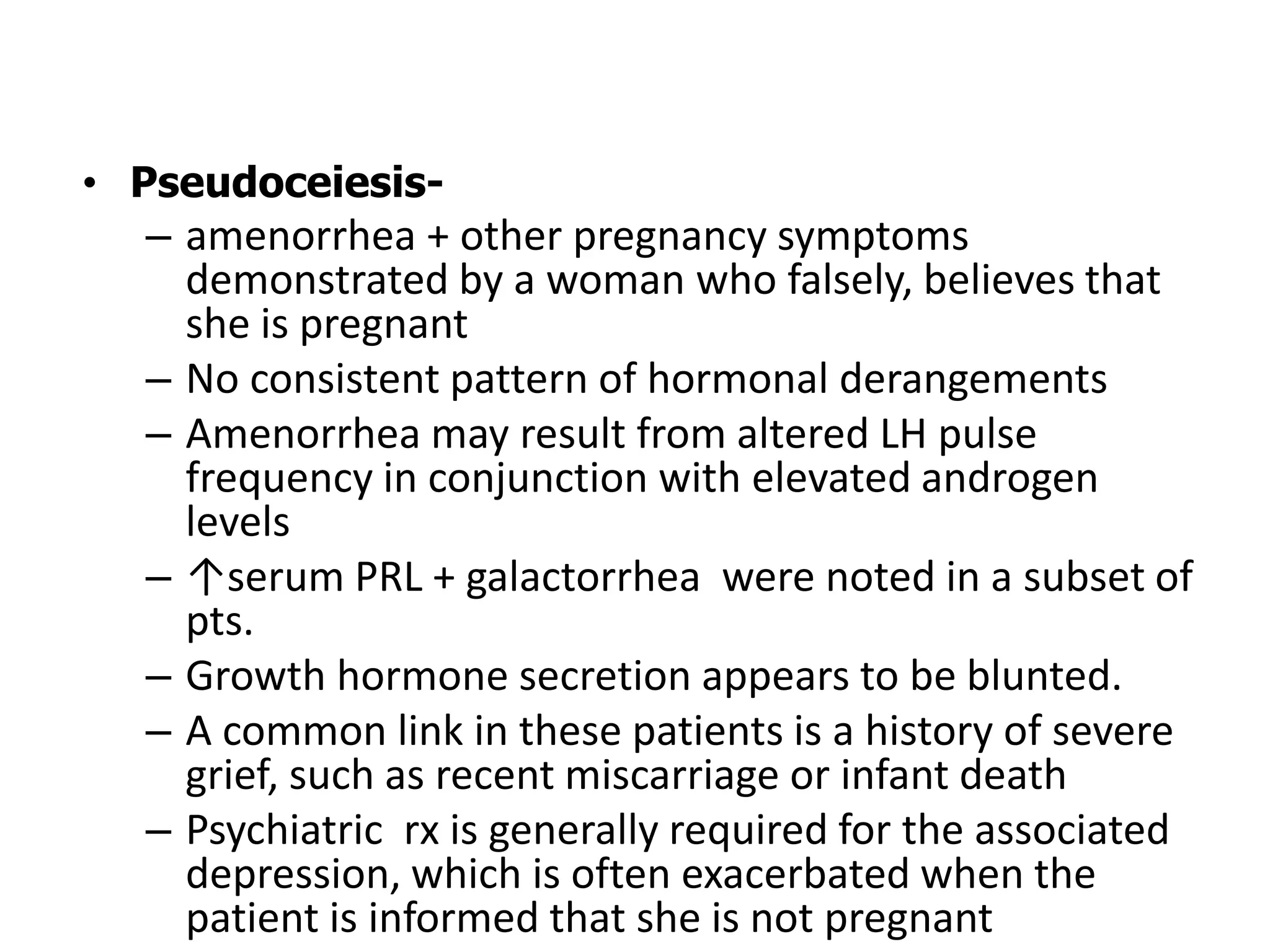 • Pseudoceiesis-
– amenorrhea + other pregnancy symptoms
demonstrated by a woman who falsely, believes that
she is pregnant
– No consistent pattern of hormonal derangements
– Amenorrhea may result from altered LH pulse
frequency in conjunction with elevated androgen
levels
– ↑serum PRL + galactorrhea were noted in a subset of
pts.
– Growth hormone secretion appears to be blunted.
– A common link in these patients is a history of severe
grief, such as recent miscarriage or infant death
– Psychiatric rx is generally required for the associated
depression, which is often exacerbated when the
patient is informed that she is not pregnant
 