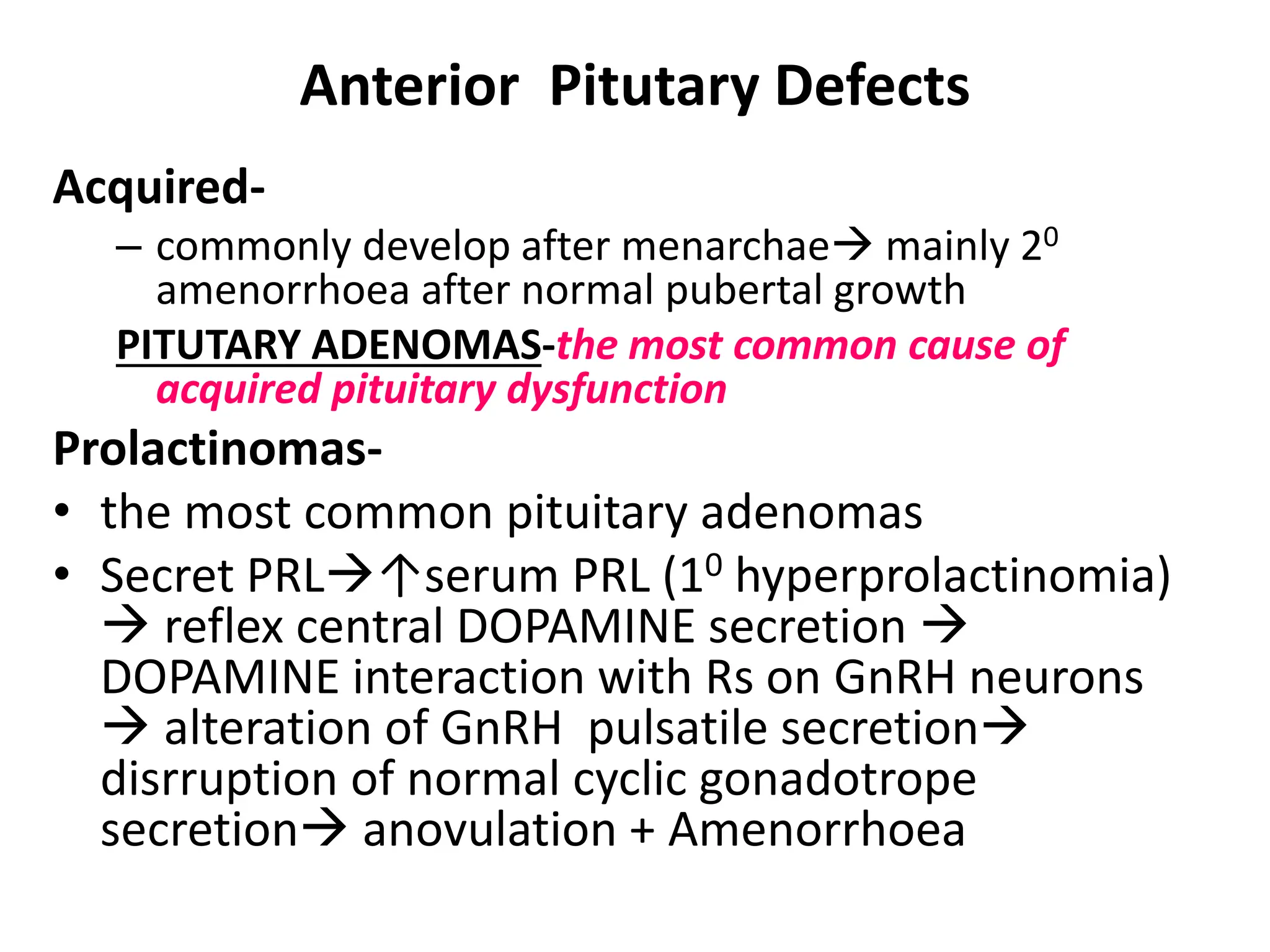 Anterior Pitutary Defects
Acquired-
– commonly develop after menarchae mainly 20
amenorrhoea after normal pubertal growth
PITUTARY ADENOMAS-the most common cause of
acquired pituitary dysfunction
Prolactinomas-
• the most common pituitary adenomas
• Secret PRL↑serum PRL (10 hyperprolactinomia)
 reflex central DOPAMINE secretion 
DOPAMINE interaction with Rs on GnRH neurons
 alteration of GnRH pulsatile secretion
disrruption of normal cyclic gonadotrope
secretion anovulation + Amenorrhoea
 