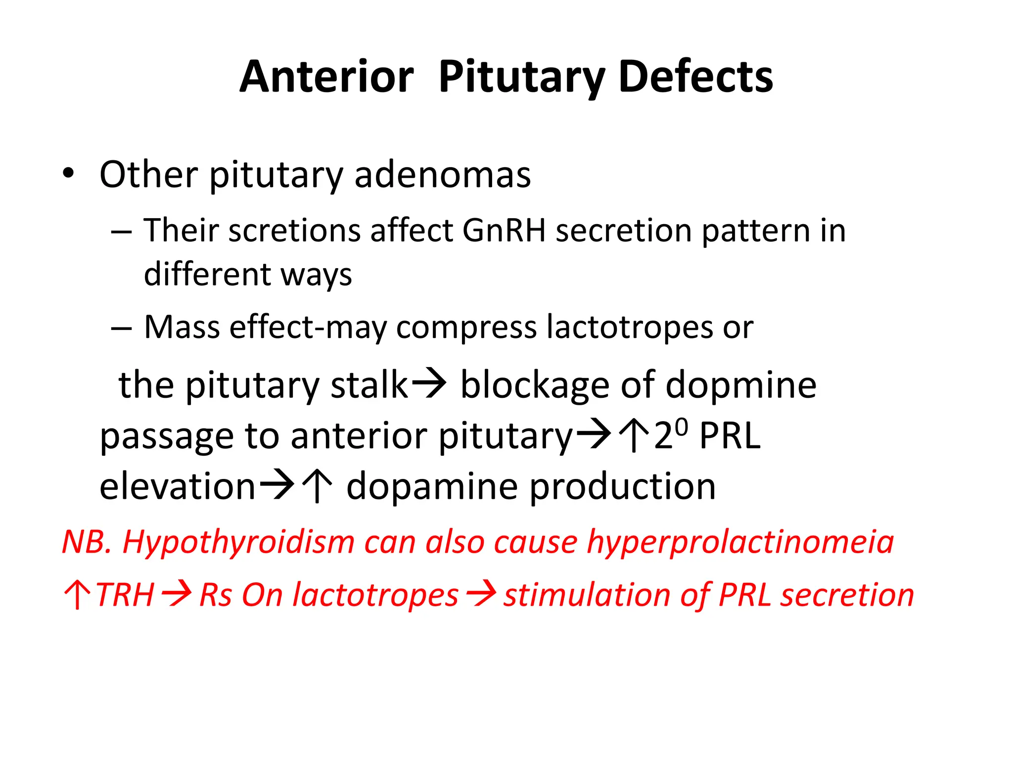 Anterior Pitutary Defects
• Other pitutary adenomas
– Their scretions affect GnRH secretion pattern in
different ways
– Mass effect-may compress lactotropes or
the pitutary stalk blockage of dopmine
passage to anterior pitutary↑20 PRL
elevation↑ dopamine production
NB. Hypothyroidism can also cause hyperprolactinomeia
↑TRH Rs On lactotropes stimulation of PRL secretion
 
