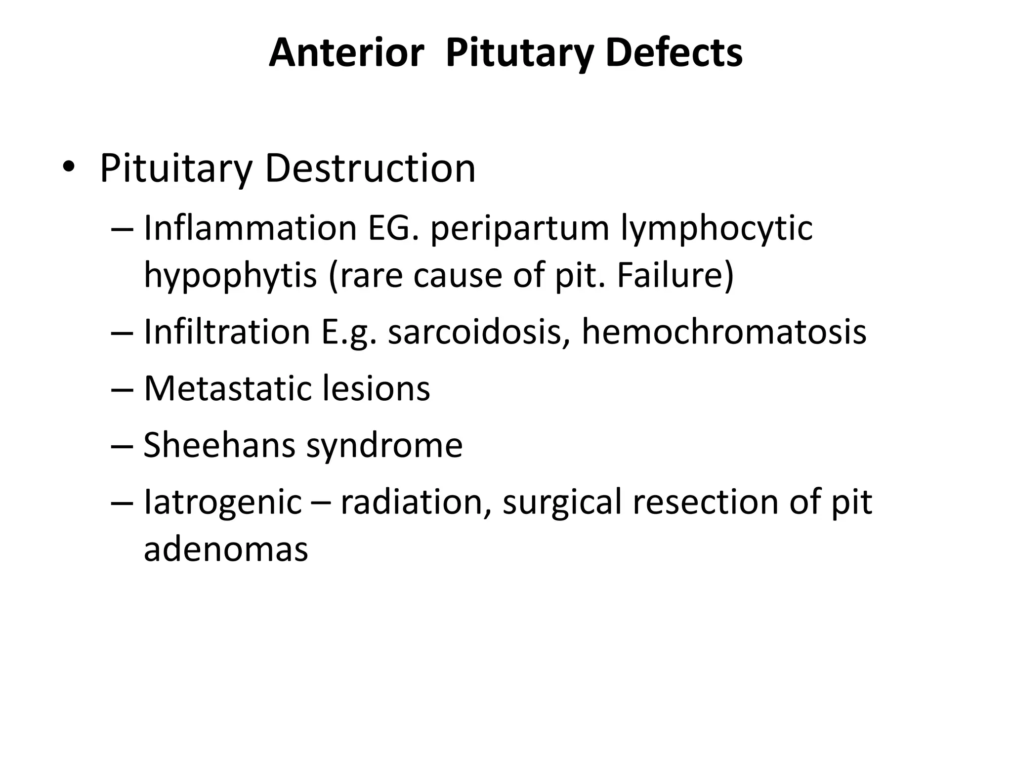 Anterior Pitutary Defects
• Pituitary Destruction
– Inflammation EG. peripartum lymphocytic
hypophytis (rare cause of pit. Failure)
– Infiltration E.g. sarcoidosis, hemochromatosis
– Metastatic lesions
– Sheehans syndrome
– Iatrogenic – radiation, surgical resection of pit
adenomas
 