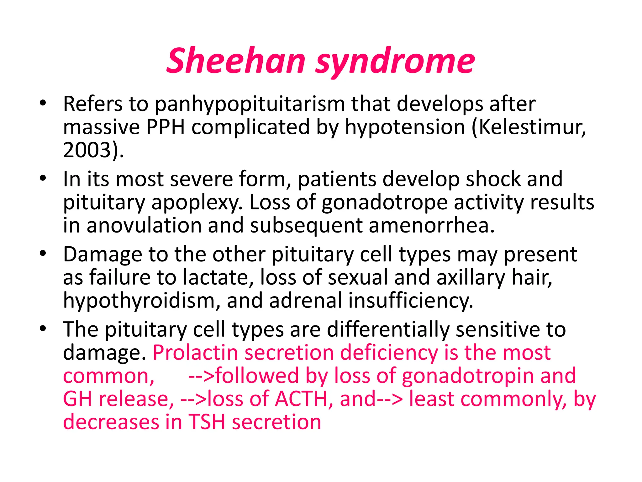 Sheehan syndrome
• Refers to panhypopituitarism that develops after
massive PPH complicated by hypotension (Kelestimur,
2003).
• In its most severe form, patients develop shock and
pituitary apoplexy. Loss of gonadotrope activity results
in anovulation and subsequent amenorrhea.
• Damage to the other pituitary cell types may present
as failure to lactate, loss of sexual and axillary hair,
hypothyroidism, and adrenal insufficiency.
• The pituitary cell types are differentially sensitive to
damage. Prolactin secretion deficiency is the most
common, -->followed by loss of gonadotropin and
GH release, -->loss of ACTH, and--> least commonly, by
decreases in TSH secretion
 