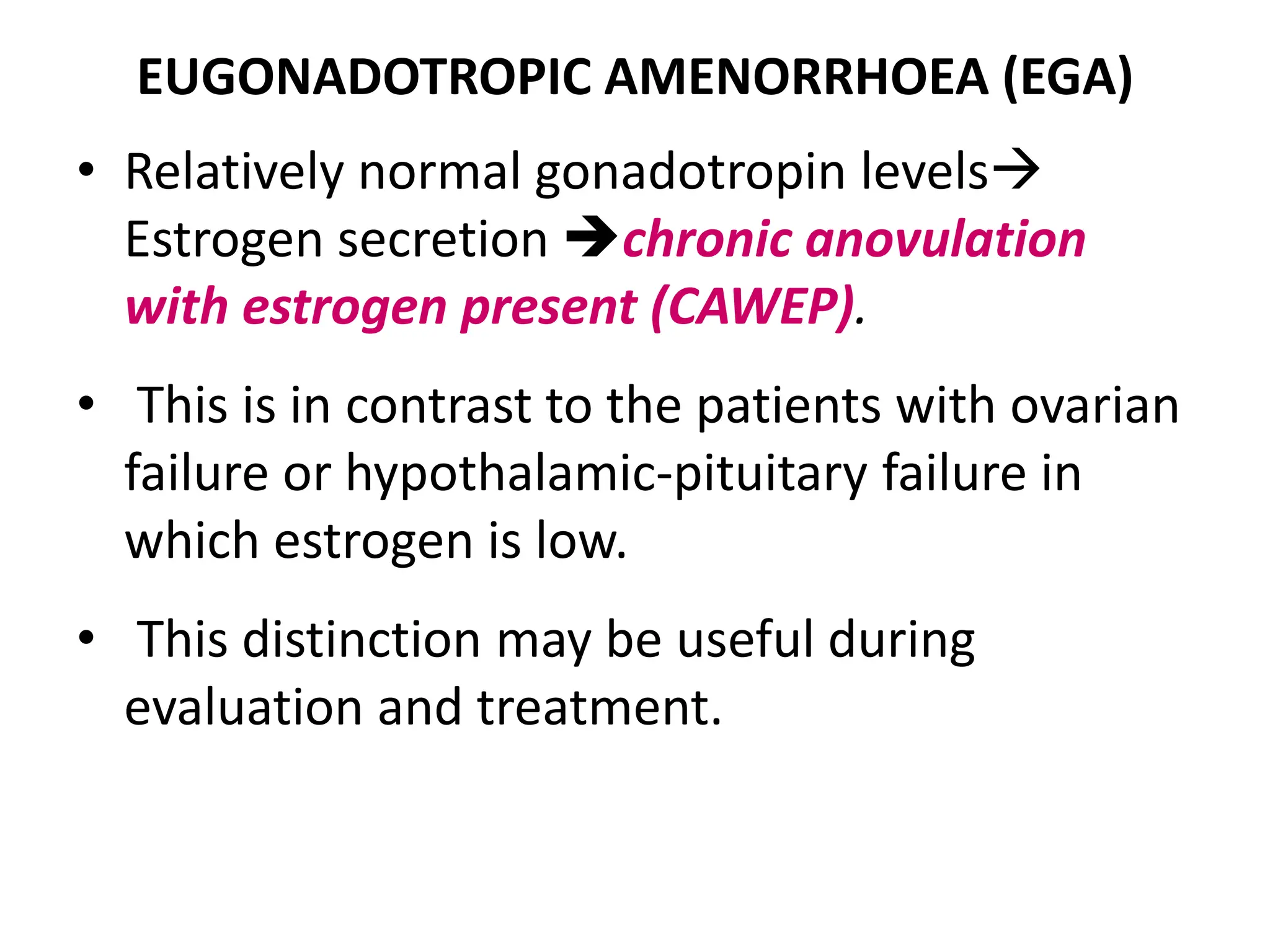 EUGONADOTROPIC AMENORRHOEA (EGA)
• Relatively normal gonadotropin levels
Estrogen secretion chronic anovulation
with estrogen present (CAWEP).
• This is in contrast to the patients with ovarian
failure or hypothalamic-pituitary failure in
which estrogen is low.
• This distinction may be useful during
evaluation and treatment.
 