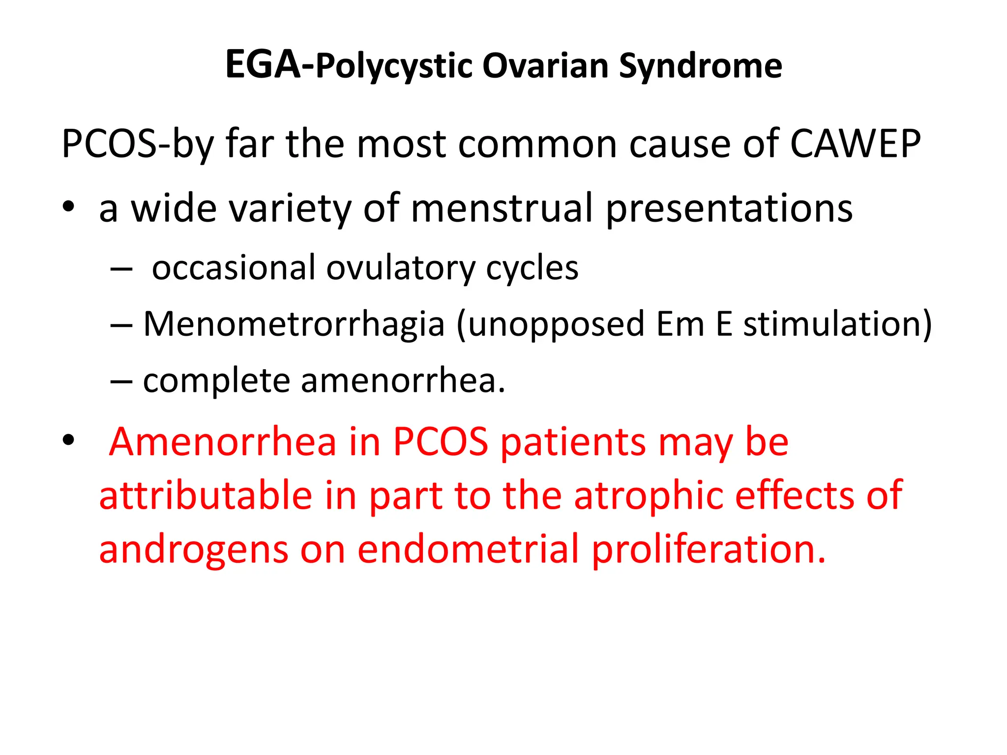 EGA-Polycystic Ovarian Syndrome
PCOS-by far the most common cause of CAWEP
• a wide variety of menstrual presentations
– occasional ovulatory cycles
– Menometrorrhagia (unopposed Em E stimulation)
– complete amenorrhea.
• Amenorrhea in PCOS patients may be
attributable in part to the atrophic effects of
androgens on endometrial proliferation.
 