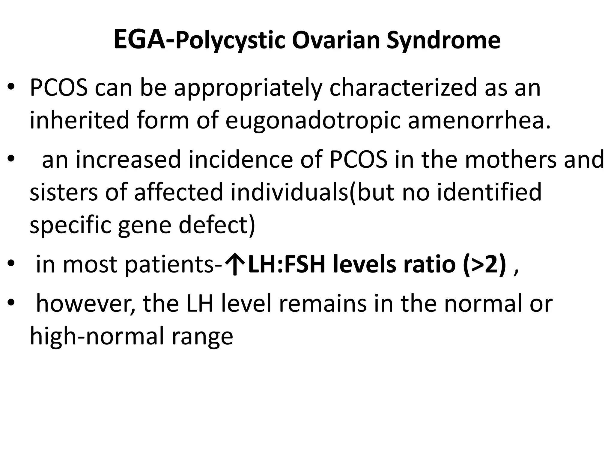 EGA-Polycystic Ovarian Syndrome
• PCOS can be appropriately characterized as an
inherited form of eugonadotropic amenorrhea.
• an increased incidence of PCOS in the mothers and
sisters of affected individuals(but no identified
specific gene defect)
• in most patients-↑LH:FSH levels ratio (>2) ,
• however, the LH level remains in the normal or
high-normal range
 