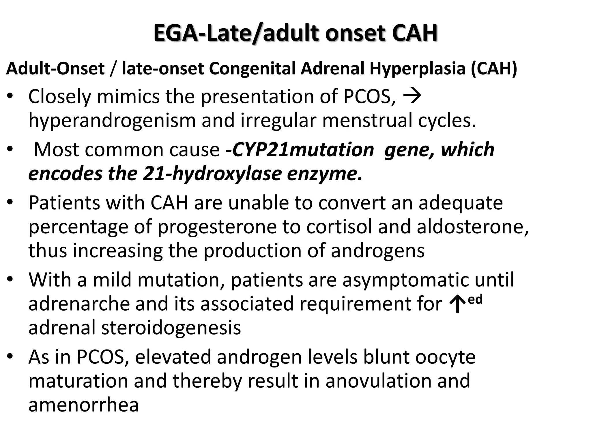 EGA-Late/adult onset CAH
Adult-Onset / late-onset Congenital Adrenal Hyperplasia (CAH)
• Closely mimics the presentation of PCOS, 
hyperandrogenism and irregular menstrual cycles.
• Most common cause -CYP21mutation gene, which
encodes the 21-hydroxylase enzyme.
• Patients with CAH are unable to convert an adequate
percentage of progesterone to cortisol and aldosterone,
thus increasing the production of androgens
• With a mild mutation, patients are asymptomatic until
adrenarche and its associated requirement for ↑ed
adrenal steroidogenesis
• As in PCOS, elevated androgen levels blunt oocyte
maturation and thereby result in anovulation and
amenorrhea
 