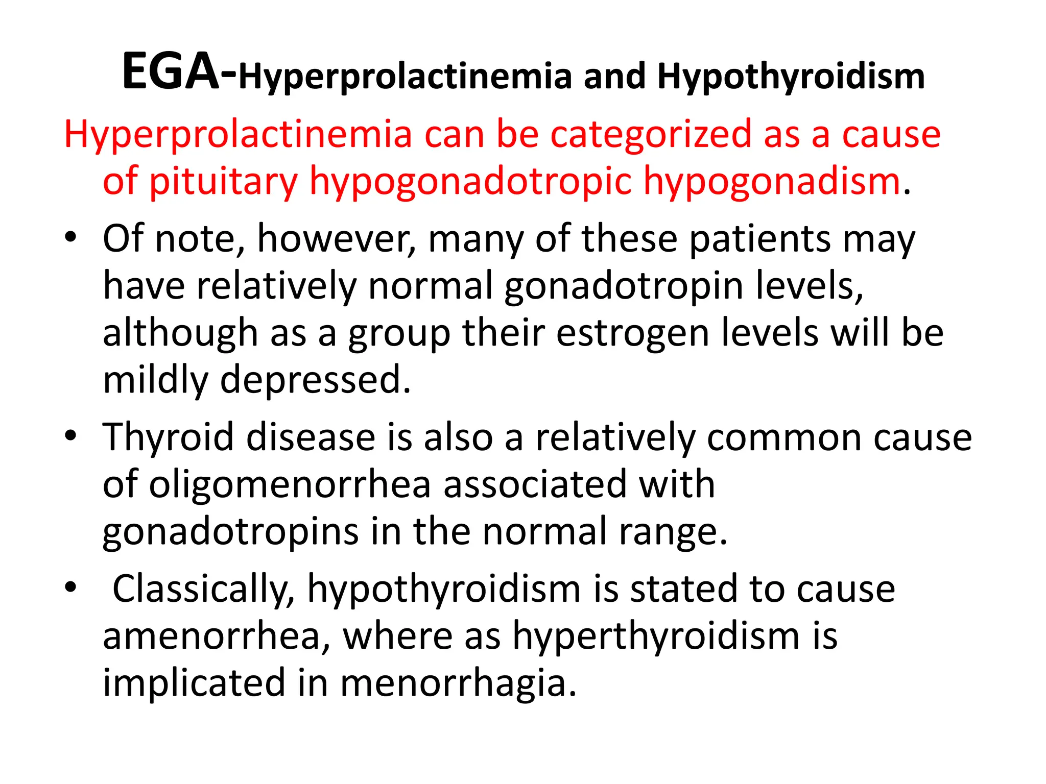 EGA-Hyperprolactinemia and Hypothyroidism
Hyperprolactinemia can be categorized as a cause
of pituitary hypogonadotropic hypogonadism.
• Of note, however, many of these patients may
have relatively normal gonadotropin levels,
although as a group their estrogen levels will be
mildly depressed.
• Thyroid disease is also a relatively common cause
of oligomenorrhea associated with
gonadotropins in the normal range.
• Classically, hypothyroidism is stated to cause
amenorrhea, where as hyperthyroidism is
implicated in menorrhagia.
 