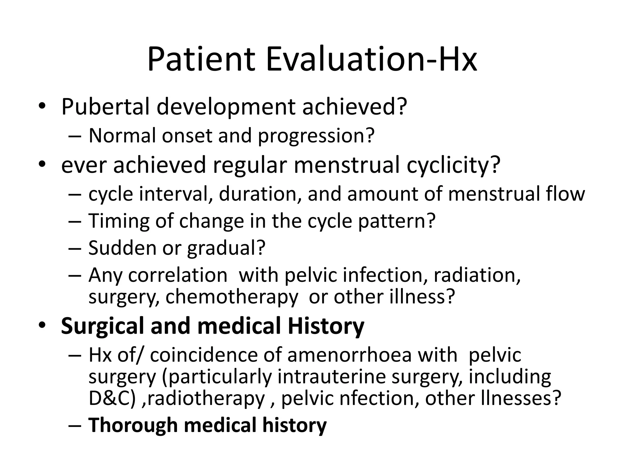 Patient Evaluation-Hx
• Pubertal development achieved?
– Normal onset and progression?
• ever achieved regular menstrual cyclicity?
– cycle interval, duration, and amount of menstrual flow
– Timing of change in the cycle pattern?
– Sudden or gradual?
– Any correlation with pelvic infection, radiation,
surgery, chemotherapy or other illness?
• Surgical and medical History
– Hx of/ coincidence of amenorrhoea with pelvic
surgery (particularly intrauterine surgery, including
D&C) ,radiotherapy , pelvic nfection, other llnesses?
– Thorough medical history
 
