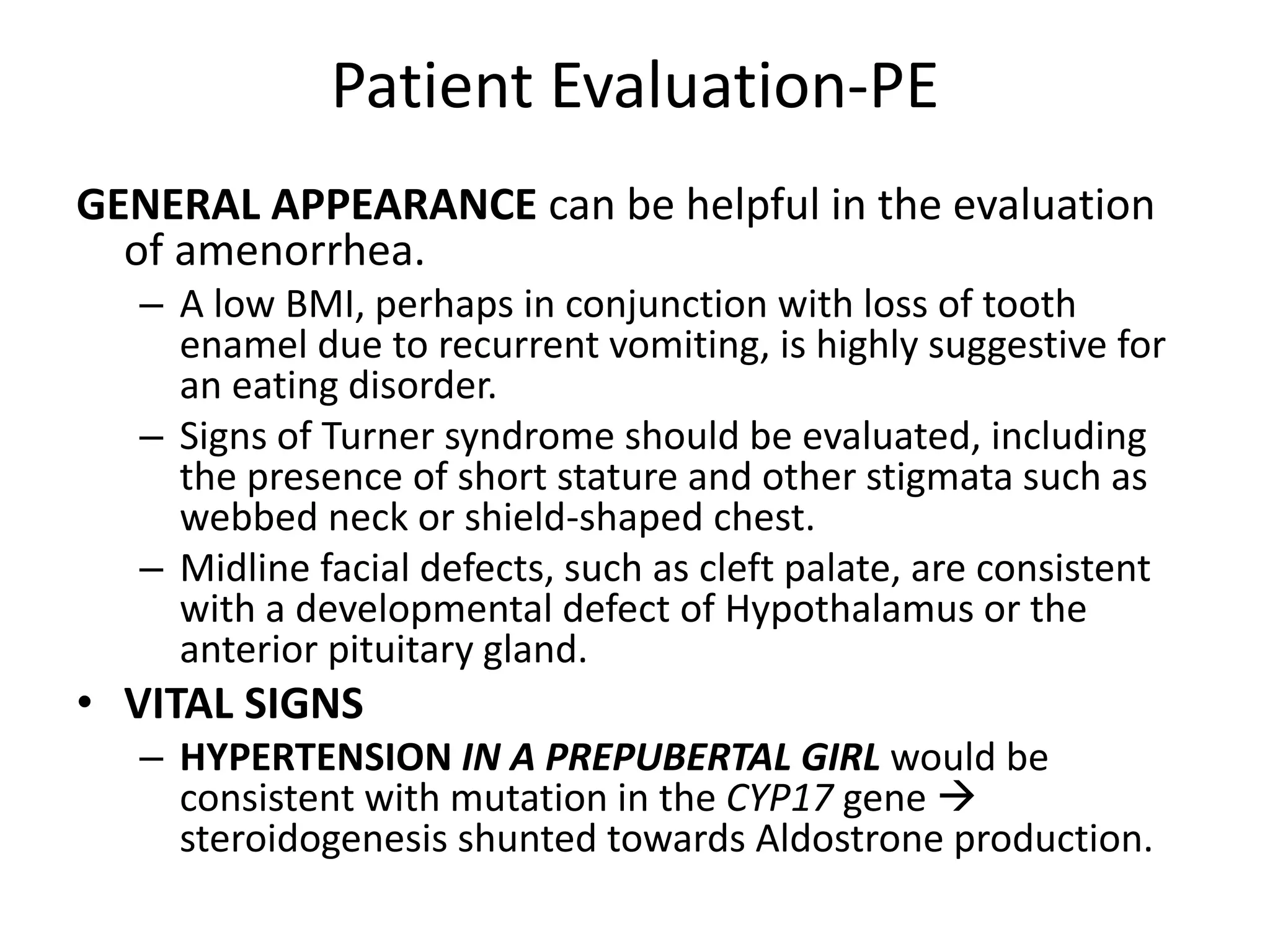 Patient Evaluation-PE
GENERAL APPEARANCE can be helpful in the evaluation
of amenorrhea.
– A low BMI, perhaps in conjunction with loss of tooth
enamel due to recurrent vomiting, is highly suggestive for
an eating disorder.
– Signs of Turner syndrome should be evaluated, including
the presence of short stature and other stigmata such as
webbed neck or shield-shaped chest.
– Midline facial defects, such as cleft palate, are consistent
with a developmental defect of Hypothalamus or the
anterior pituitary gland.
• VITAL SIGNS
– HYPERTENSION IN A PREPUBERTAL GIRL would be
consistent with mutation in the CYP17 gene 
steroidogenesis shunted towards Aldostrone production.
 