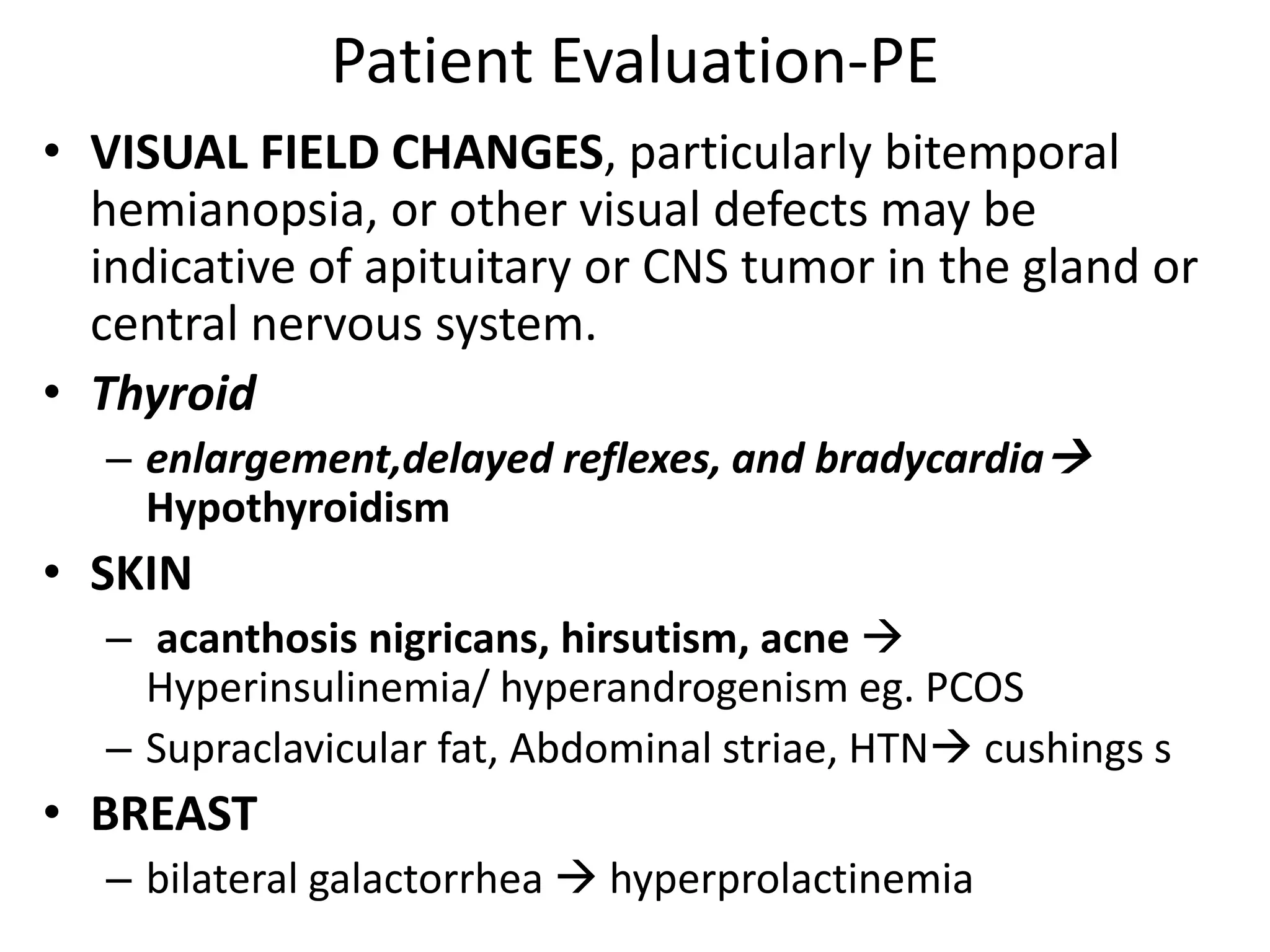Patient Evaluation-PE
• VISUAL FIELD CHANGES, particularly bitemporal
hemianopsia, or other visual defects may be
indicative of apituitary or CNS tumor in the gland or
central nervous system.
• Thyroid
– enlargement,delayed reflexes, and bradycardia
Hypothyroidism
• SKIN
– acanthosis nigricans, hirsutism, acne 
Hyperinsulinemia/ hyperandrogenism eg. PCOS
– Supraclavicular fat, Abdominal striae, HTN cushings s
• BREAST
– bilateral galactorrhea  hyperprolactinemia
 