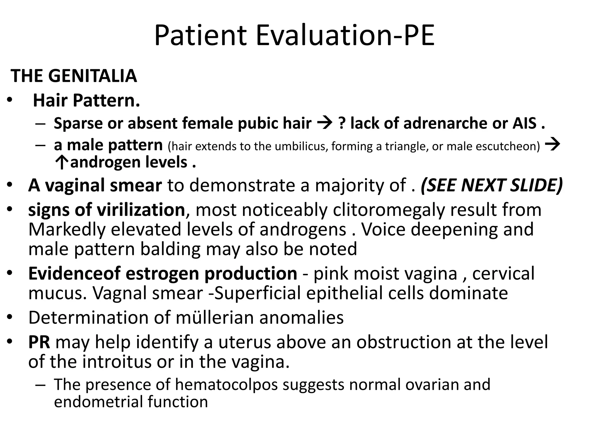 Patient Evaluation-PE
THE GENITALIA
• Hair Pattern.
– Sparse or absent female pubic hair  ? lack of adrenarche or AIS .
– a male pattern (hair extends to the umbilicus, forming a triangle, or male escutcheon) 
↑androgen levels .
• A vaginal smear to demonstrate a majority of . (SEE NEXT SLIDE)
• signs of virilization, most noticeably clitoromegaly result from
Markedly elevated levels of androgens . Voice deepening and
male pattern balding may also be noted
• Evidenceof estrogen production - pink moist vagina , cervical
mucus. Vagnal smear -Superficial epithelial cells dominate
• Determination of müllerian anomalies
• PR may help identify a uterus above an obstruction at the level
of the introitus or in the vagina.
– The presence of hematocolpos suggests normal ovarian and
endometrial function
 