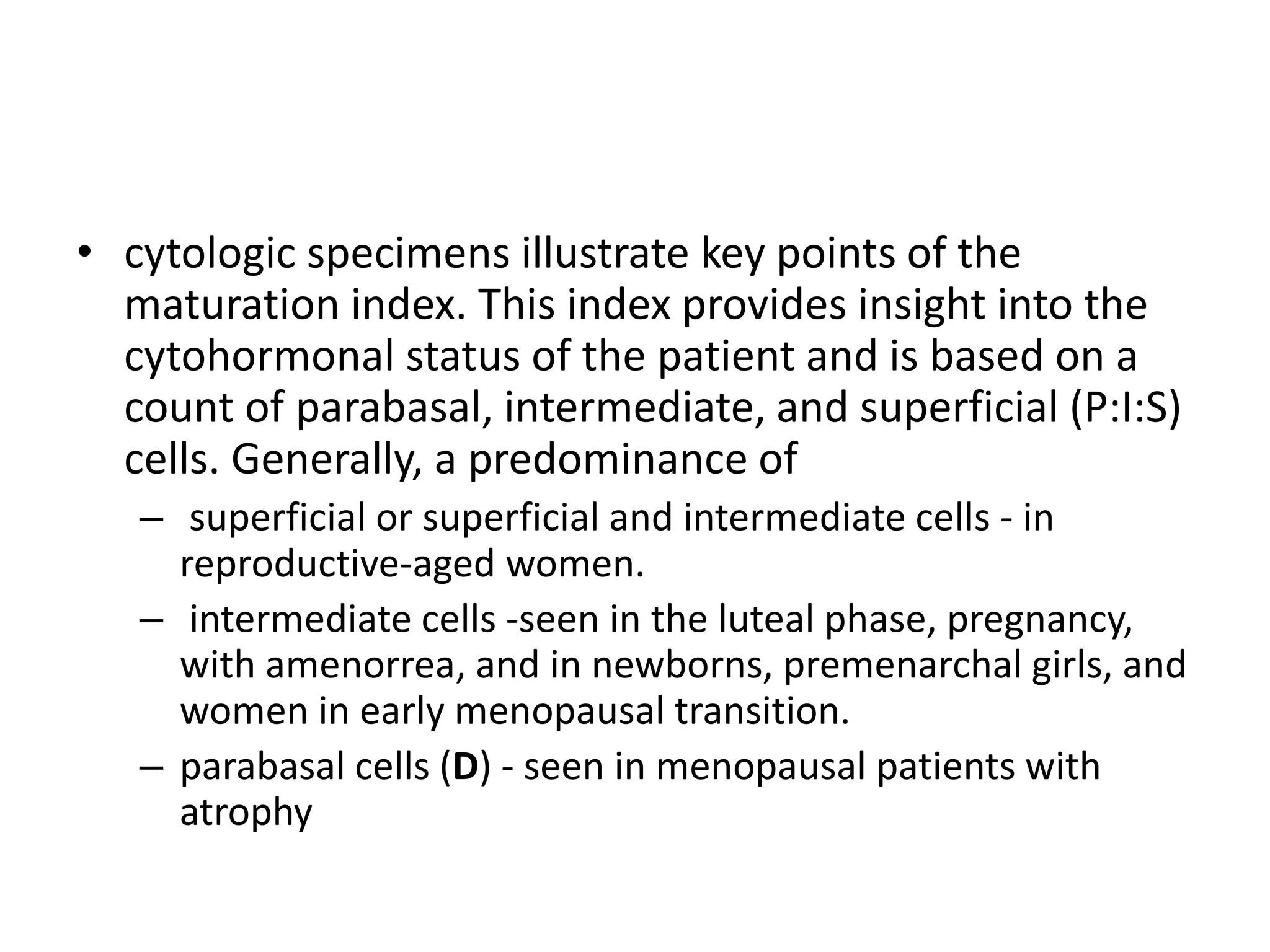 • cytologic specimens illustrate key points of the
maturation index. This index provides insight into the
cytohormonal status of the patient and is based on a
count of parabasal, intermediate, and superficial (P:I:S)
cells. Generally, a predominance of
– superficial or superficial and intermediate cells - in
reproductive-aged women.
– intermediate cells -seen in the luteal phase, pregnancy,
with amenorrea, and in newborns, premenarchal girls, and
women in early menopausal transition.
– parabasal cells (D) - seen in menopausal patients with
atrophy
 