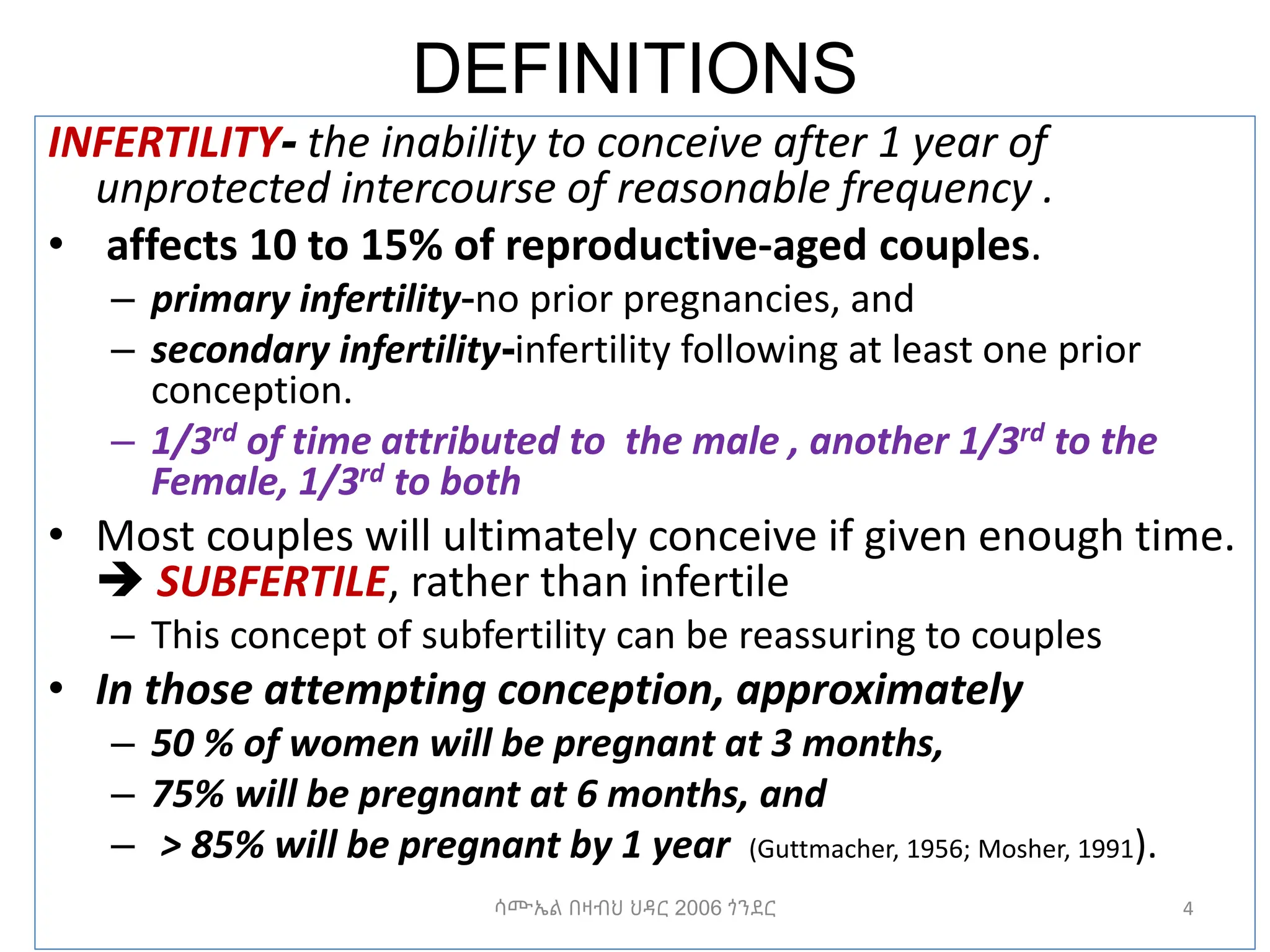 DEFINITIONS
INFERTILITY- the inability to conceive after 1 year of
unprotected intercourse of reasonable frequency .
• affects 10 to 15% of reproductive-aged couples.
– primary infertility-no prior pregnancies, and
– secondary infertility-infertility following at least one prior
conception.
– 1/3rd of time attributed to the male , another 1/3rd to the
Female, 1/3rd to both
• Most couples will ultimately conceive if given enough time.
 SUBFERTILE, rather than infertile
– This concept of subfertility can be reassuring to couples
• In those attempting conception, approximately
– 50 % of women will be pregnant at 3 months,
– 75% will be pregnant at 6 months, and
– > 85% will be pregnant by 1 year (Guttmacher, 1956; Mosher, 1991).
4
ሳሙኤል በዛብህ ህዳር 2006 ጎንደር
 