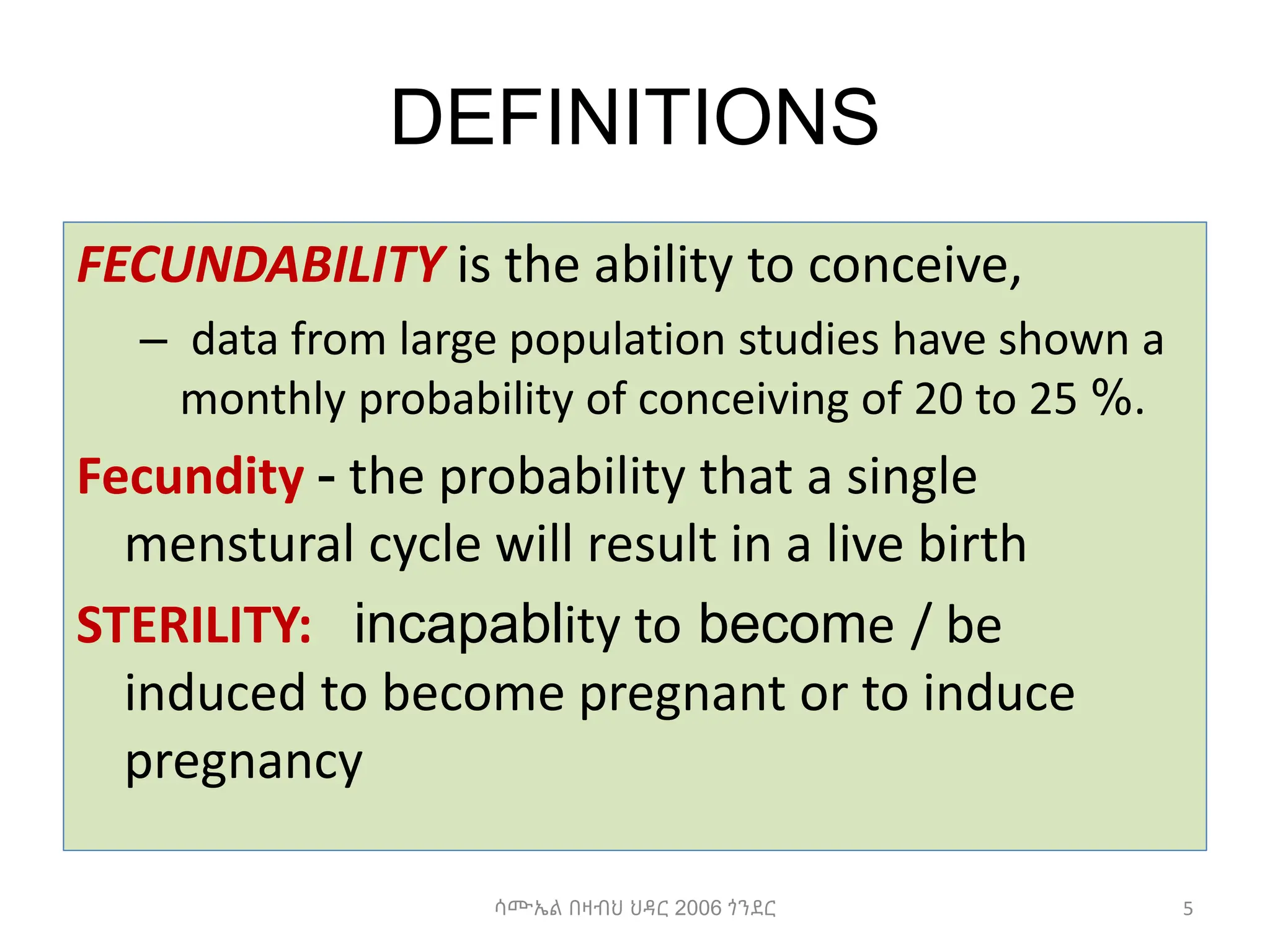 DEFINITIONS
FECUNDABILITY is the ability to conceive,
– data from large population studies have shown a
monthly probability of conceiving of 20 to 25 %.
Fecundity - the probability that a single
menstural cycle will result in a live birth
STERILITY: incapablity to become / be
induced to become pregnant or to induce
pregnancy
5
ሳሙኤል በዛብህ ህዳር 2006 ጎንደር
 
