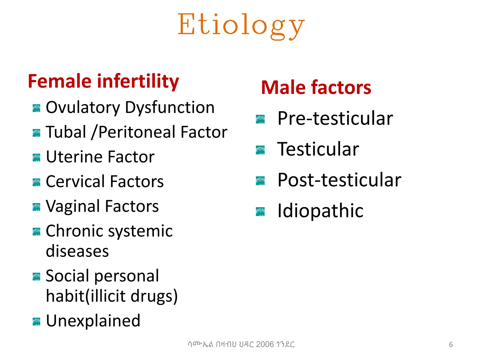 Etiology
Female infertility
Ovulatory Dysfunction
Tubal /Peritoneal Factor
Uterine Factor
Cervical Factors
Vaginal Factors
Chronic systemic
diseases
Social personal
habit(illicit drugs)
Unexplained
Male factors
Pre-testicular
Testicular
Post-testicular
Idiopathic
6
ሳሙኤል በዛብህ ህዳር 2006 ጎንደር
 