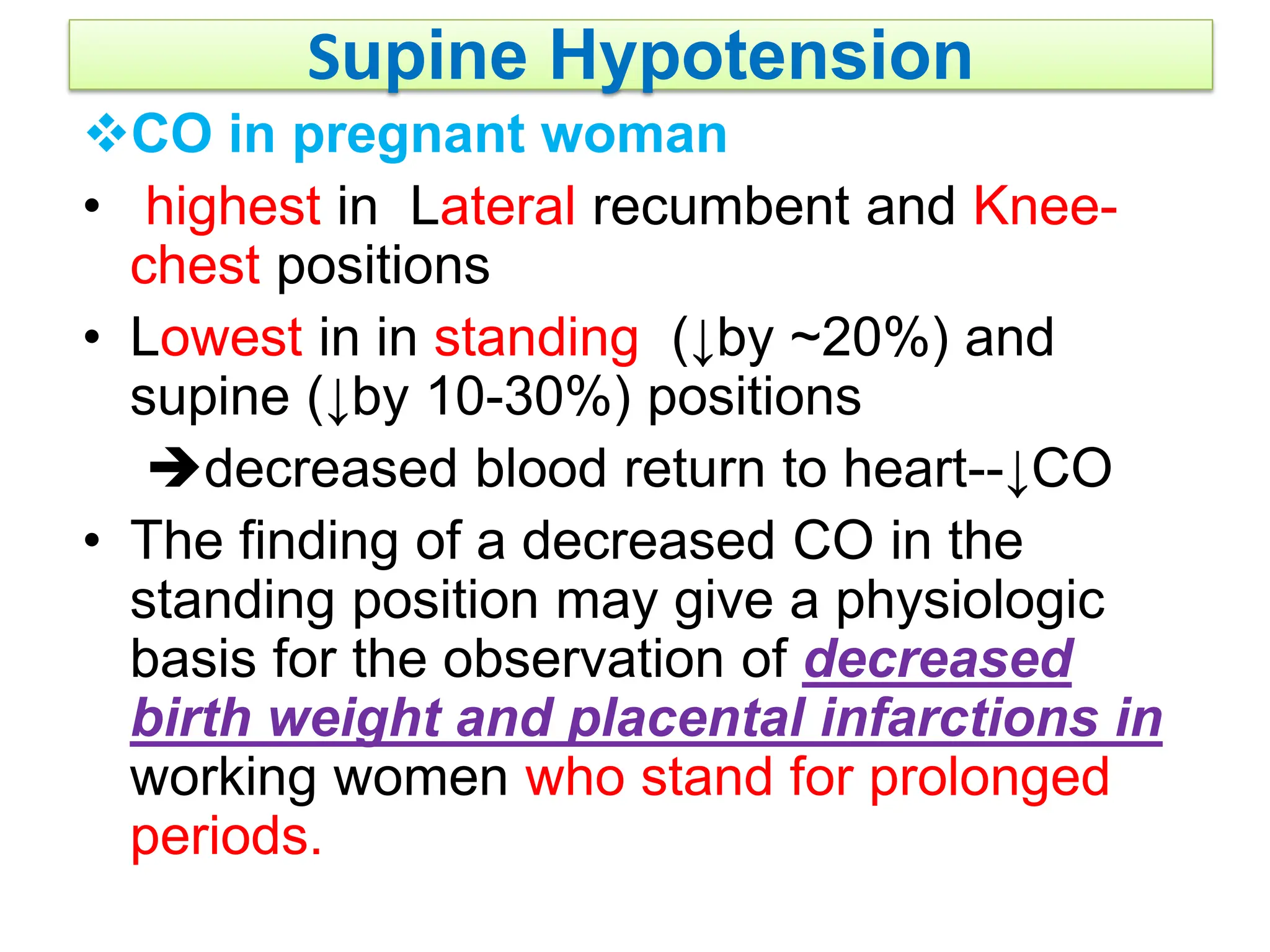 Supine Hypotension
CO in pregnant woman
• highest in Lateral recumbent and Knee-
chest positions
• Lowest in in standing (↓by ~20%) and
supine (↓by 10-30%) positions
decreased blood return to heart--↓CO
• The finding of a decreased CO in the
standing position may give a physiologic
basis for the observation of decreased
birth weight and placental infarctions in
working women who stand for prolonged
periods.
 