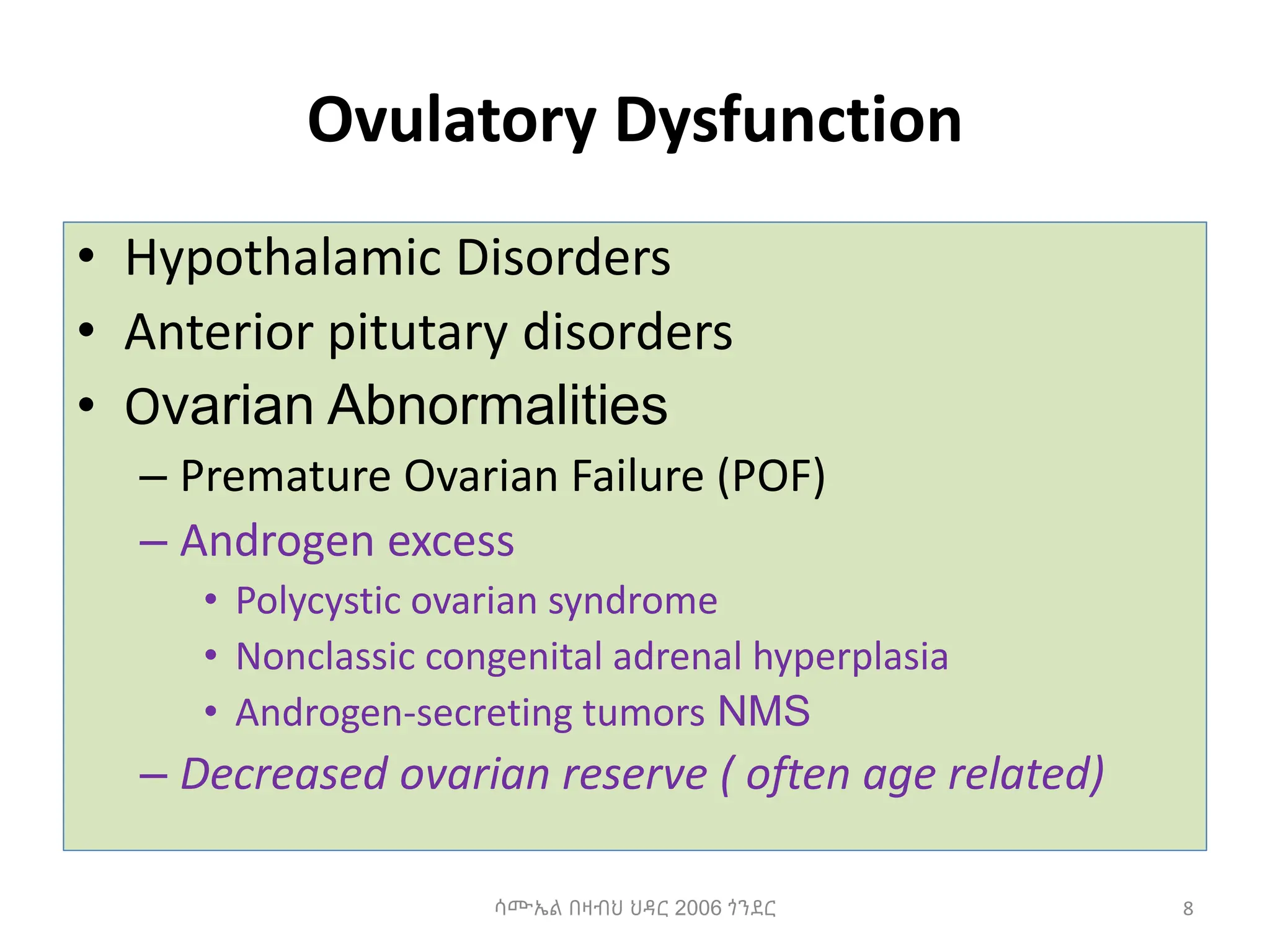 Ovulatory Dysfunction
• Hypothalamic Disorders
• Anterior pitutary disorders
• Ovarian Abnormalities
– Premature Ovarian Failure (POF)
– Androgen excess
• Polycystic ovarian syndrome
• Nonclassic congenital adrenal hyperplasia
• Androgen-secreting tumors NMS
– Decreased ovarian reserve ( often age related)
8
ሳሙኤል በዛብህ ህዳር 2006 ጎንደር
 
