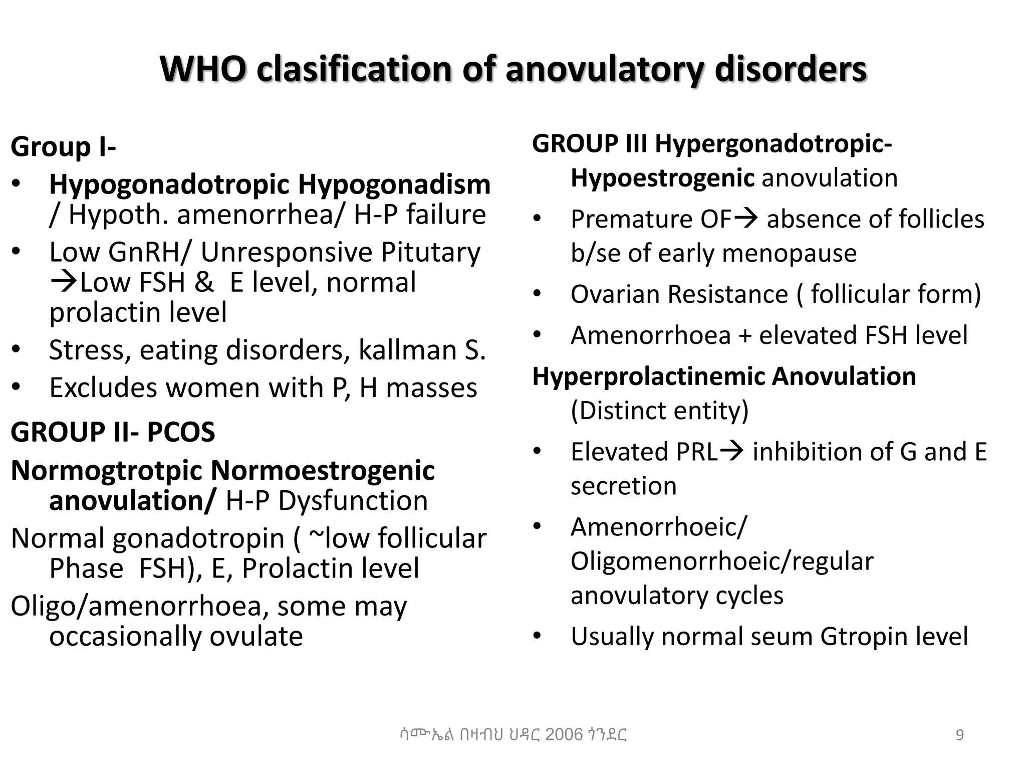 WHO clasification of anovulatory disorders
Group I-
• Hypogonadotropic Hypogonadism
/ Hypoth. amenorrhea/ H-P failure
• Low GnRH/ Unresponsive Pitutary
Low FSH & E level, normal
prolactin level
• Stress, eating disorders, kallman S.
• Excludes women with P, H masses
GROUP II- PCOS
Normogtrotpic Normoestrogenic
anovulation/ H-P Dysfunction
Normal gonadotropin ( ~low follicular
Phase FSH), E, Prolactin level
Oligo/amenorrhoea, some may
occasionally ovulate
GROUP III Hypergonadotropic-
Hypoestrogenic anovulation
• Premature OF absence of follicles
b/se of early menopause
• Ovarian Resistance ( follicular form)
• Amenorrhoea + elevated FSH level
Hyperprolactinemic Anovulation
(Distinct entity)
• Elevated PRL inhibition of G and E
secretion
• Amenorrhoeic/
Oligomenorrhoeic/regular
anovulatory cycles
• Usually normal seum Gtropin level
9
ሳሙኤል በዛብህ ህዳር 2006 ጎንደር
 