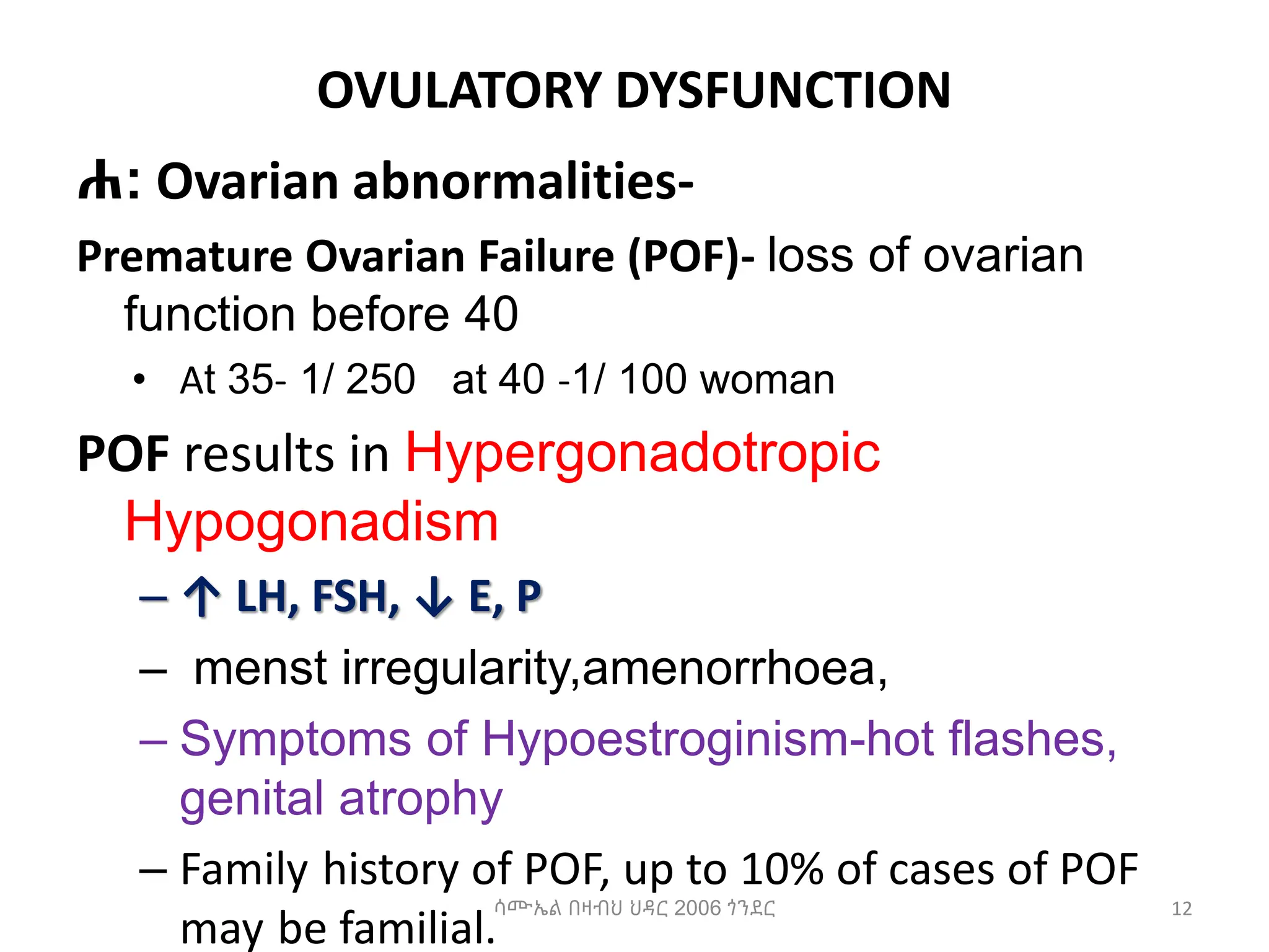 OVULATORY DYSFUNCTION
ሐ: Ovarian abnormalities-
Premature Ovarian Failure (POF)- loss of ovarian
function before 40
• At 35- 1/ 250 at 40 -1/ 100 woman
POF results in Hypergonadotropic
Hypogonadism
– ↑ LH, FSH, ↓ E, P
– menst irregularity,amenorrhoea,
– Symptoms of Hypoestroginism-hot flashes,
genital atrophy
– Family history of POF, up to 10% of cases of POF
may be familial.
12
ሳሙኤል በዛብህ ህዳር 2006 ጎንደር
 