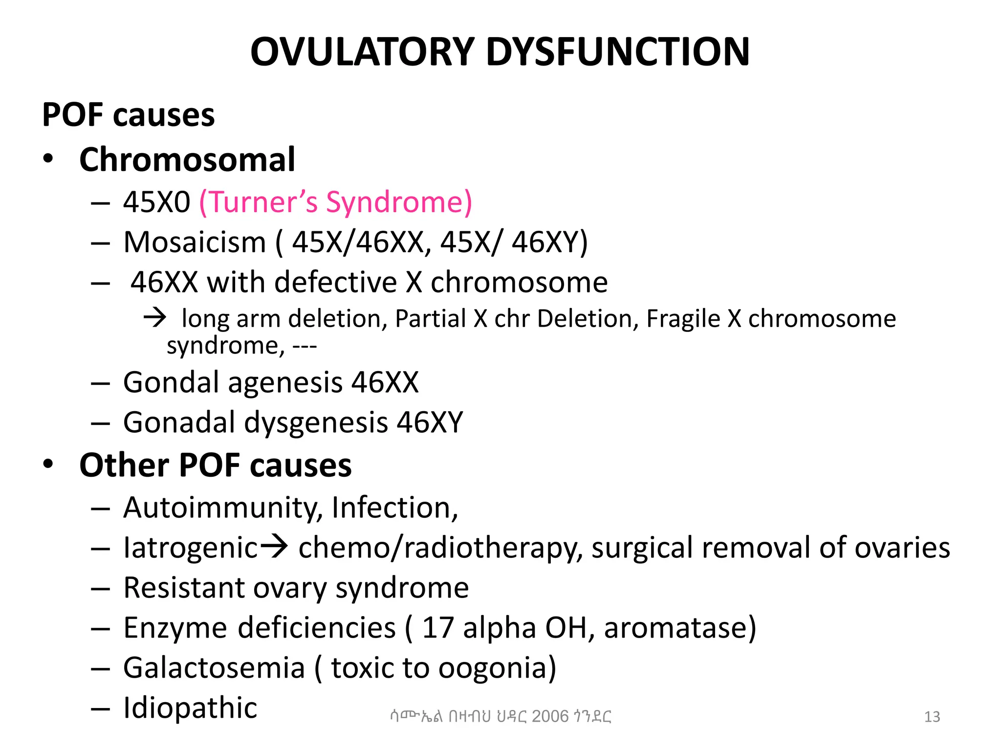 OVULATORY DYSFUNCTION
POF causes
• Chromosomal
– 45X0 (Turner’s Syndrome)
– Mosaicism ( 45X/46XX, 45X/ 46XY)
– 46XX with defective X chromosome
 long arm deletion, Partial X chr Deletion, Fragile X chromosome
syndrome, ---
– Gondal agenesis 46XX
– Gonadal dysgenesis 46XY
• Other POF causes
– Autoimmunity, Infection,
– Iatrogenic chemo/radiotherapy, surgical removal of ovaries
– Resistant ovary syndrome
– Enzyme deficiencies ( 17 alpha OH, aromatase)
– Galactosemia ( toxic to oogonia)
– Idiopathic 13
ሳሙኤል በዛብህ ህዳር 2006 ጎንደር
 