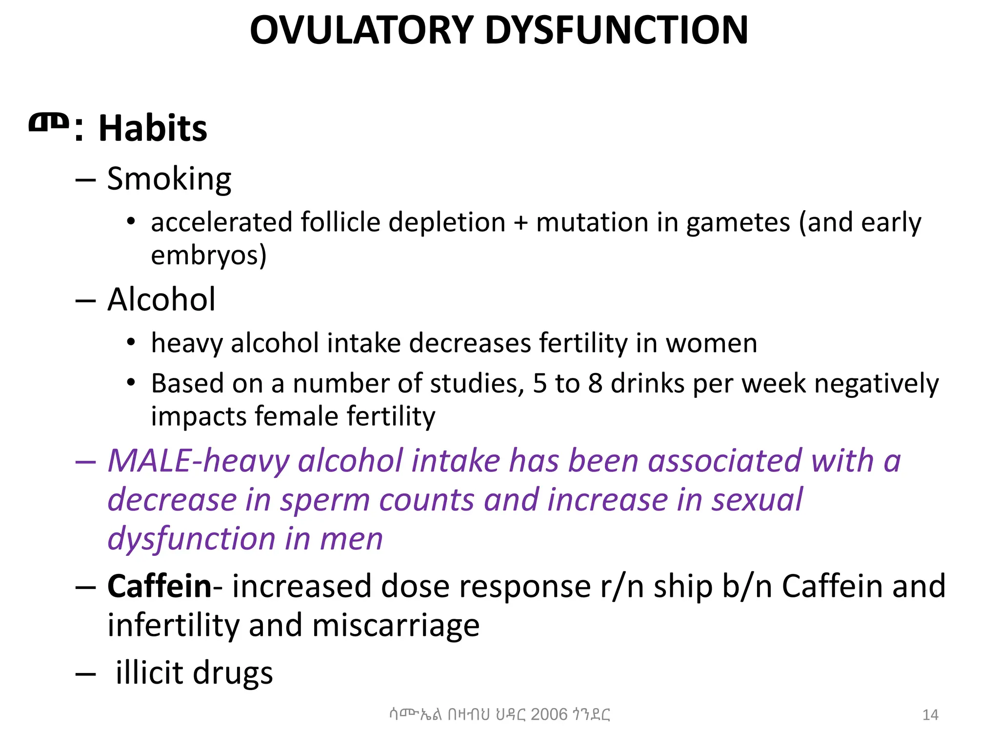 OVULATORY DYSFUNCTION
መ: Habits
– Smoking
• accelerated follicle depletion + mutation in gametes (and early
embryos)
– Alcohol
• heavy alcohol intake decreases fertility in women
• Based on a number of studies, 5 to 8 drinks per week negatively
impacts female fertility
– MALE-heavy alcohol intake has been associated with a
decrease in sperm counts and increase in sexual
dysfunction in men
– Caffein- increased dose response r/n ship b/n Caffein and
infertility and miscarriage
– illicit drugs
14
ሳሙኤል በዛብህ ህዳር 2006 ጎንደር
 