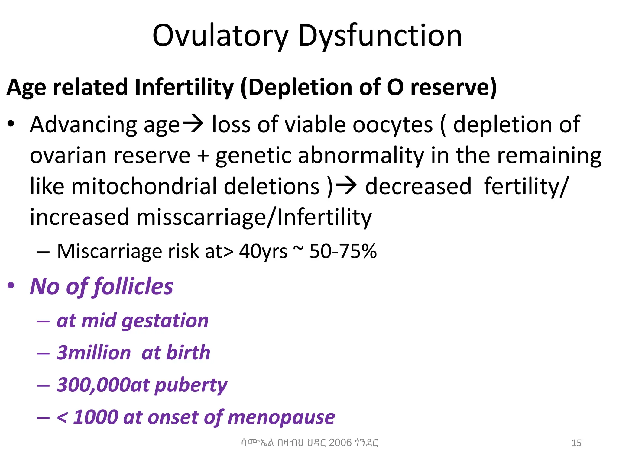 Ovulatory Dysfunction
Age related Infertility (Depletion of O reserve)
• Advancing age loss of viable oocytes ( depletion of
ovarian reserve + genetic abnormality in the remaining
like mitochondrial deletions ) decreased fertility/
increased misscarriage/Infertility
– Miscarriage risk at> 40yrs ~ 50-75%
• No of follicles
– at mid gestation
– 3million at birth
– 300,000at puberty
– < 1000 at onset of menopause
ሳሙኤል በዛብህ ህዳር 2006 ጎንደር 15
 