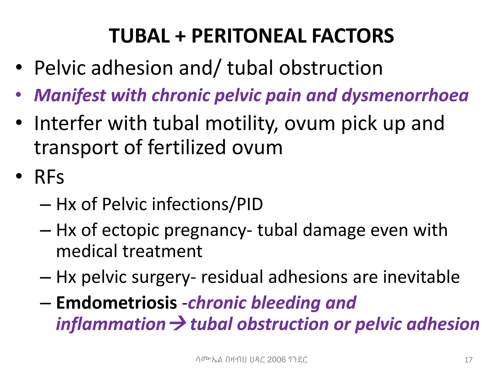 TUBAL + PERITONEAL FACTORS
• Pelvic adhesion and/ tubal obstruction
• Manifest with chronic pelvic pain and dysmenorrhoea
• Interfer with tubal motility, ovum pick up and
transport of fertilized ovum
• RFs
– Hx of Pelvic infections/PID
– Hx of ectopic pregnancy- tubal damage even with
medical treatment
– Hx pelvic surgery- residual adhesions are inevitable
– Emdometriosis -chronic bleeding and
inflammation tubal obstruction or pelvic adhesion
17
ሳሙኤል በዛብህ ህዳር 2006 ጎንደር
 