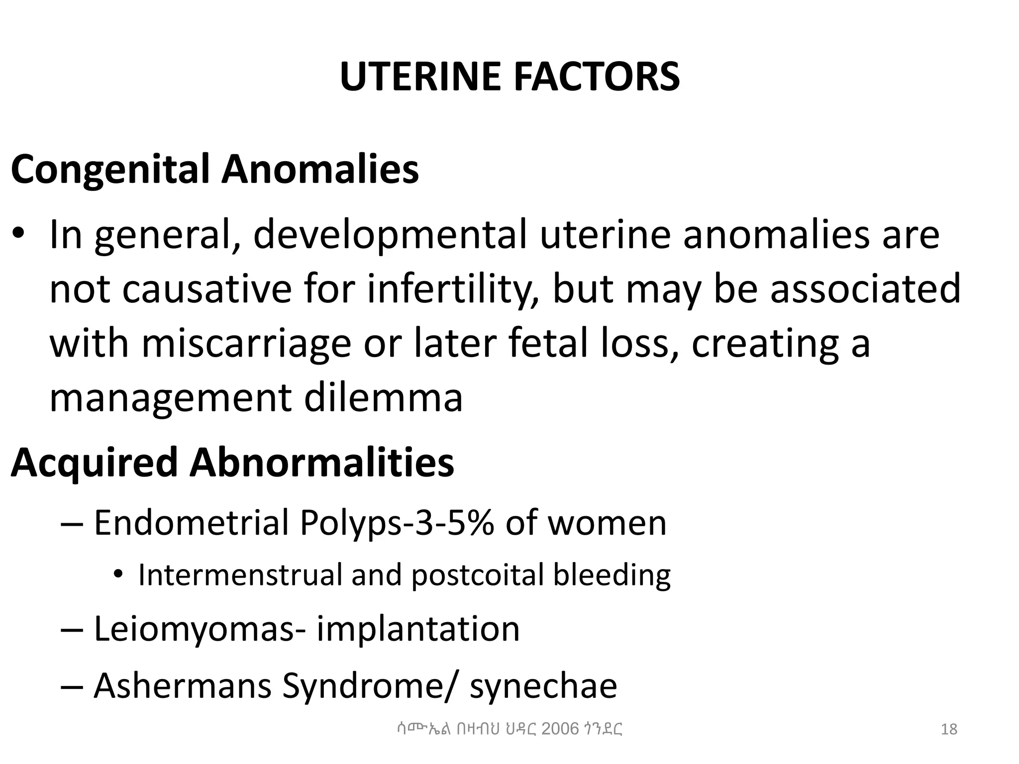 UTERINE FACTORS
Congenital Anomalies
• In general, developmental uterine anomalies are
not causative for infertility, but may be associated
with miscarriage or later fetal loss, creating a
management dilemma
Acquired Abnormalities
– Endometrial Polyps-3-5% of women
• Intermenstrual and postcoital bleeding
– Leiomyomas- implantation
– Ashermans Syndrome/ synechae
18
ሳሙኤል በዛብህ ህዳር 2006 ጎንደር
 