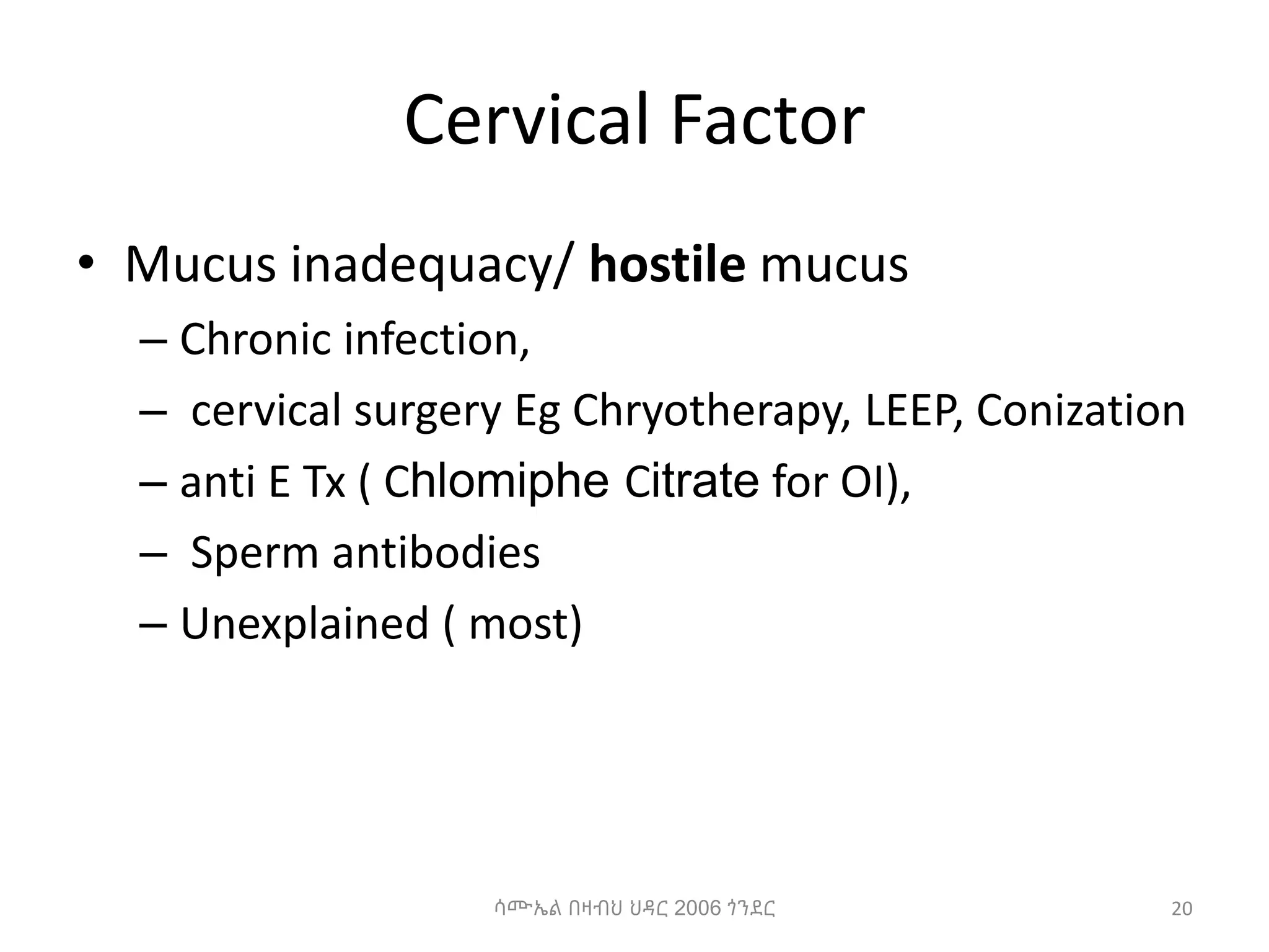Cervical Factor
• Mucus inadequacy/ hostile mucus
– Chronic infection,
– cervical surgery Eg Chryotherapy, LEEP, Conization
– anti E Tx ( Chlomiphe Citrate for OI),
– Sperm antibodies
– Unexplained ( most)
ሳሙኤል በዛብህ ህዳር 2006 ጎንደር 20
 