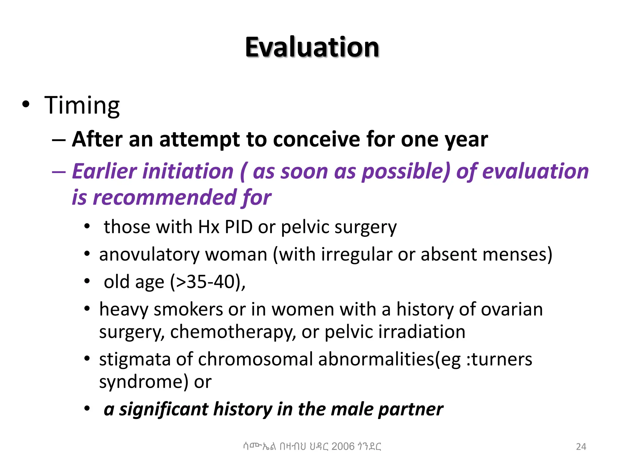Evaluation
• Timing
– After an attempt to conceive for one year
– Earlier initiation ( as soon as possible) of evaluation
is recommended for
• those with Hx PID or pelvic surgery
• anovulatory woman (with irregular or absent menses)
• old age (>35-40),
• heavy smokers or in women with a history of ovarian
surgery, chemotherapy, or pelvic irradiation
• stigmata of chromosomal abnormalities(eg :turners
syndrome) or
• a significant history in the male partner
24
ሳሙኤል በዛብህ ህዳር 2006 ጎንደር
 
