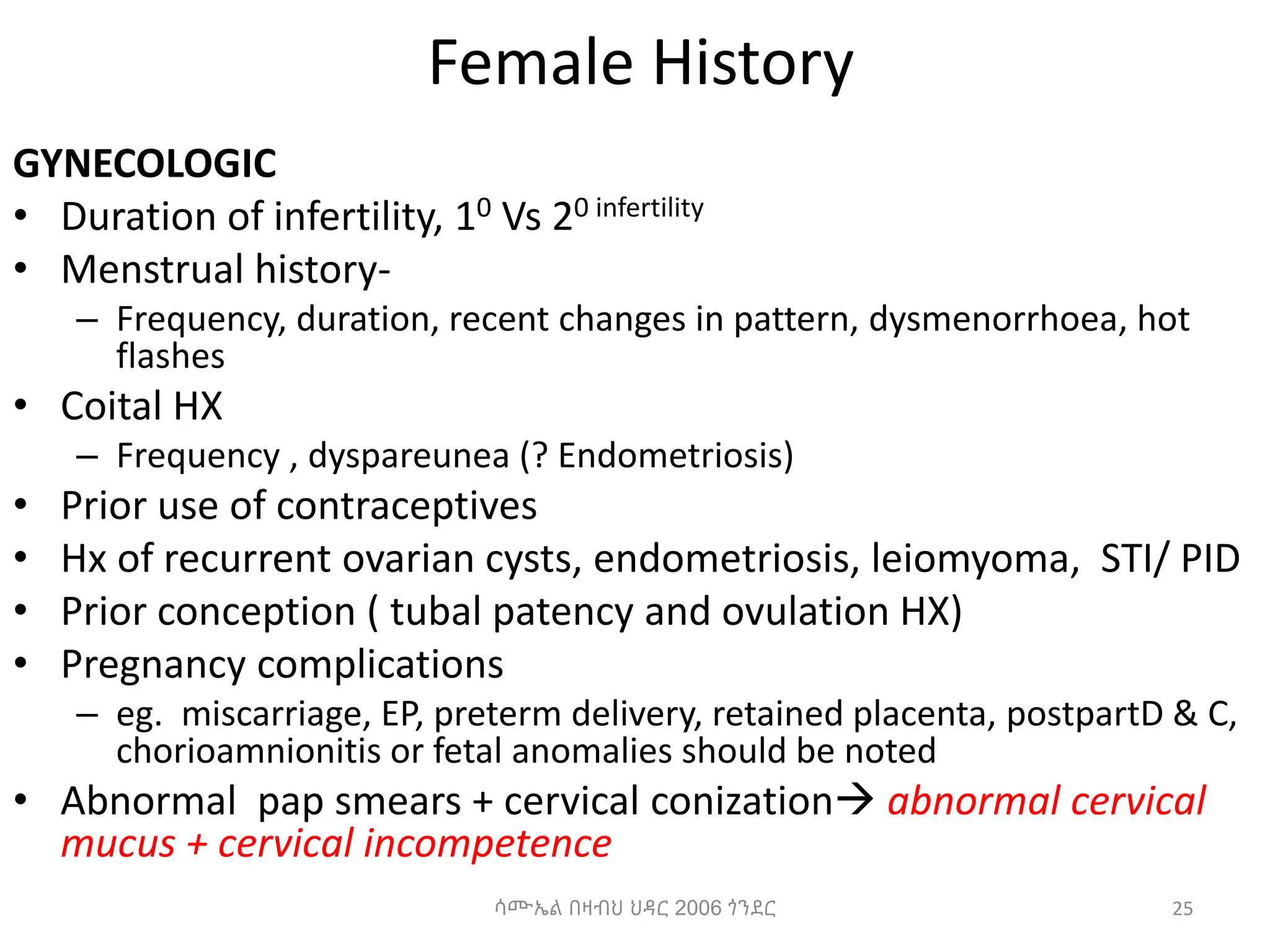 Female History
GYNECOLOGIC
• Duration of infertility, 10 Vs 20 infertility
• Menstrual history-
– Frequency, duration, recent changes in pattern, dysmenorrhoea, hot
flashes
• Coital HX
– Frequency , dyspareunea (? Endometriosis)
• Prior use of contraceptives
• Hx of recurrent ovarian cysts, endometriosis, leiomyoma, STI/ PID
• Prior conception ( tubal patency and ovulation HX)
• Pregnancy complications
– eg. miscarriage, EP, preterm delivery, retained placenta, postpartD & C,
chorioamnionitis or fetal anomalies should be noted
• Abnormal pap smears + cervical conization abnormal cervical
mucus + cervical incompetence
25
ሳሙኤል በዛብህ ህዳር 2006 ጎንደር
 