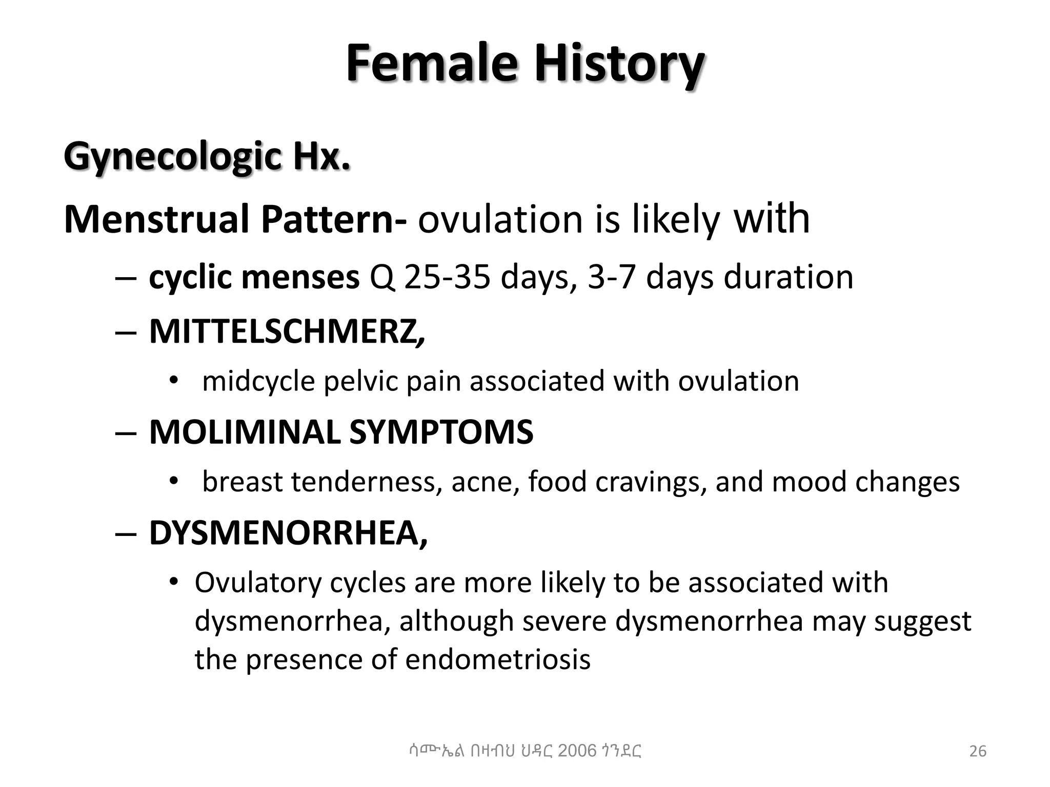 Female History
Gynecologic Hx.
Menstrual Pattern- ovulation is likely with
– cyclic menses Q 25-35 days, 3-7 days duration
– MITTELSCHMERZ,
• midcycle pelvic pain associated with ovulation
– MOLIMINAL SYMPTOMS
• breast tenderness, acne, food cravings, and mood changes
– DYSMENORRHEA,
• Ovulatory cycles are more likely to be associated with
dysmenorrhea, although severe dysmenorrhea may suggest
the presence of endometriosis
26
ሳሙኤል በዛብህ ህዳር 2006 ጎንደር
 