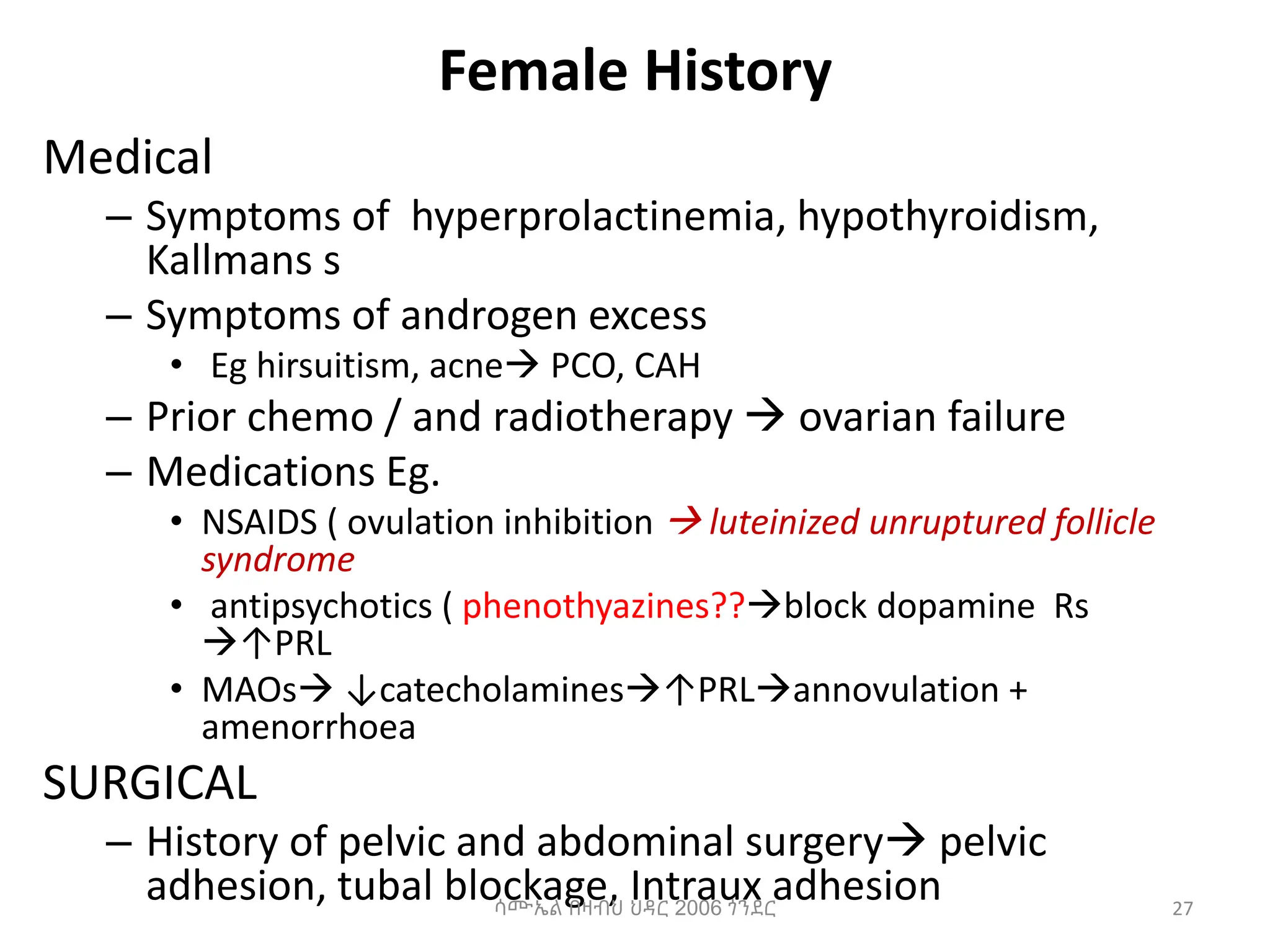 Female History
Medical
– Symptoms of hyperprolactinemia, hypothyroidism,
Kallmans s
– Symptoms of androgen excess
• Eg hirsuitism, acne PCO, CAH
– Prior chemo / and radiotherapy  ovarian failure
– Medications Eg.
• NSAIDS ( ovulation inhibition  luteinized unruptured follicle
syndrome
• antipsychotics ( phenothyazines??block dopamine Rs
↑PRL
• MAOs ↓catecholamines↑PRLannovulation +
amenorrhoea
SURGICAL
– History of pelvic and abdominal surgery pelvic
adhesion, tubal blockage, Intraux adhesion 27
ሳሙኤል በዛብህ ህዳር 2006 ጎንደር
 