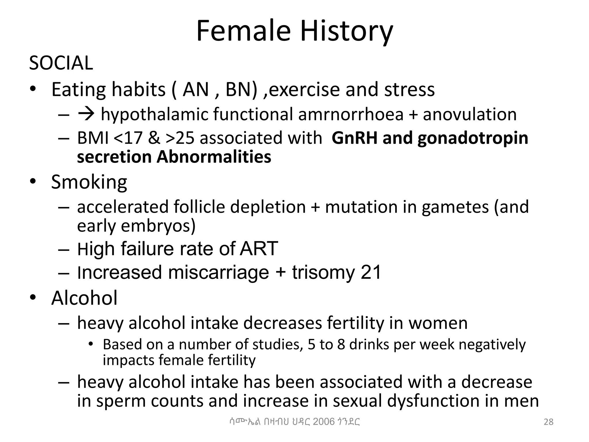 Female History
SOCIAL
• Eating habits ( AN , BN) ,exercise and stress
–  hypothalamic functional amrnorrhoea + anovulation
– BMI <17 & >25 associated with GnRH and gonadotropin
secretion Abnormalities
• Smoking
– accelerated follicle depletion + mutation in gametes (and
early embryos)
– High failure rate of ART
– Increased miscarriage + trisomy 21
• Alcohol
– heavy alcohol intake decreases fertility in women
• Based on a number of studies, 5 to 8 drinks per week negatively
impacts female fertility
– heavy alcohol intake has been associated with a decrease
in sperm counts and increase in sexual dysfunction in men
28
ሳሙኤል በዛብህ ህዳር 2006 ጎንደር
 