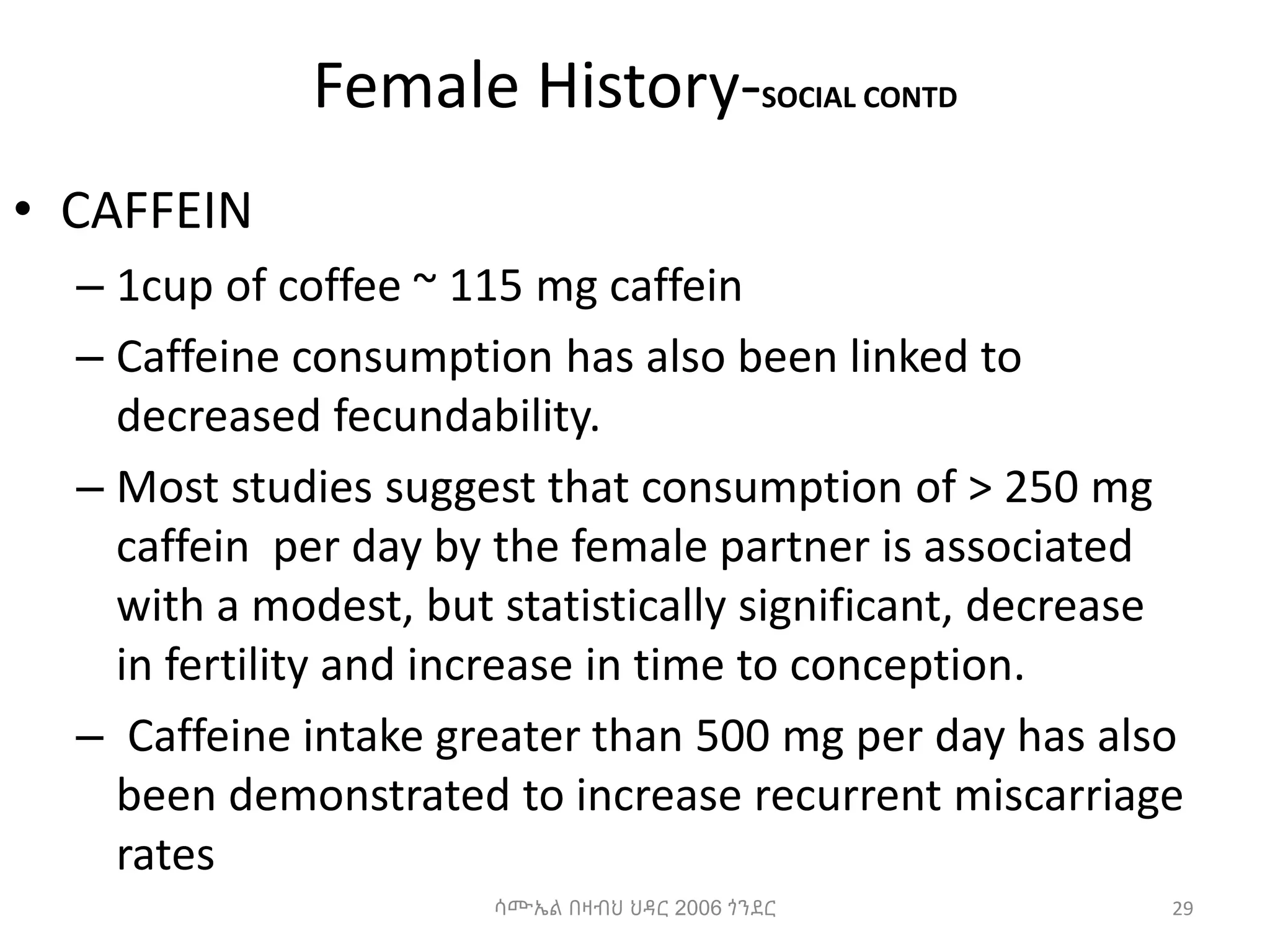 Female History-SOCIAL CONTD
• CAFFEIN
– 1cup of coffee ~ 115 mg caffein
– Caffeine consumption has also been linked to
decreased fecundability.
– Most studies suggest that consumption of > 250 mg
caffein per day by the female partner is associated
with a modest, but statistically significant, decrease
in fertility and increase in time to conception.
– Caffeine intake greater than 500 mg per day has also
been demonstrated to increase recurrent miscarriage
rates
29
ሳሙኤል በዛብህ ህዳር 2006 ጎንደር
 