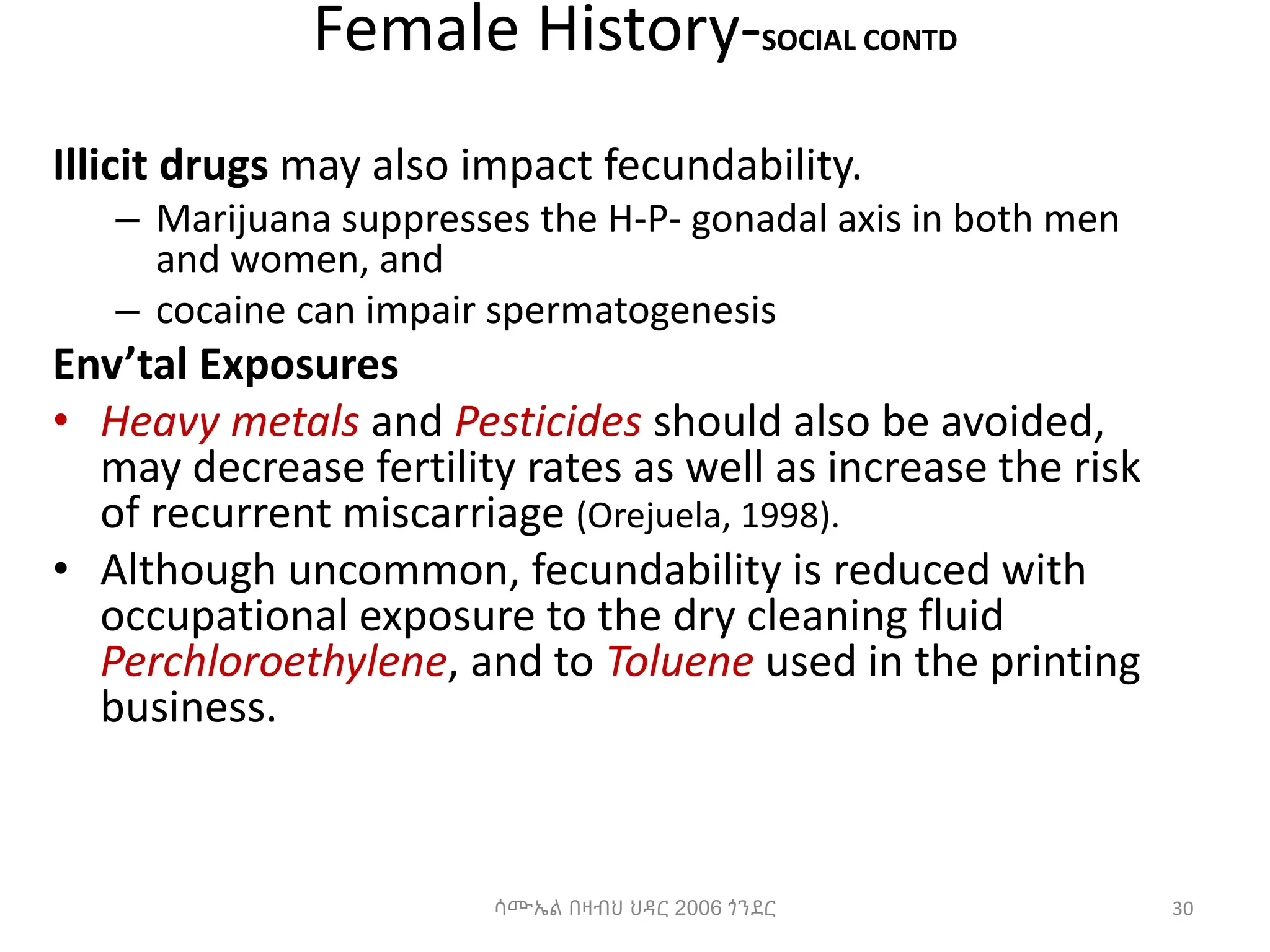 Female History-SOCIAL CONTD
Illicit drugs may also impact fecundability.
– Marijuana suppresses the H-P- gonadal axis in both men
and women, and
– cocaine can impair spermatogenesis
Env’tal Exposures
• Heavy metals and Pesticides should also be avoided,
may decrease fertility rates as well as increase the risk
of recurrent miscarriage (Orejuela, 1998).
• Although uncommon, fecundability is reduced with
occupational exposure to the dry cleaning fluid
Perchloroethylene, and to Toluene used in the printing
business.
30
ሳሙኤል በዛብህ ህዳር 2006 ጎንደር
 