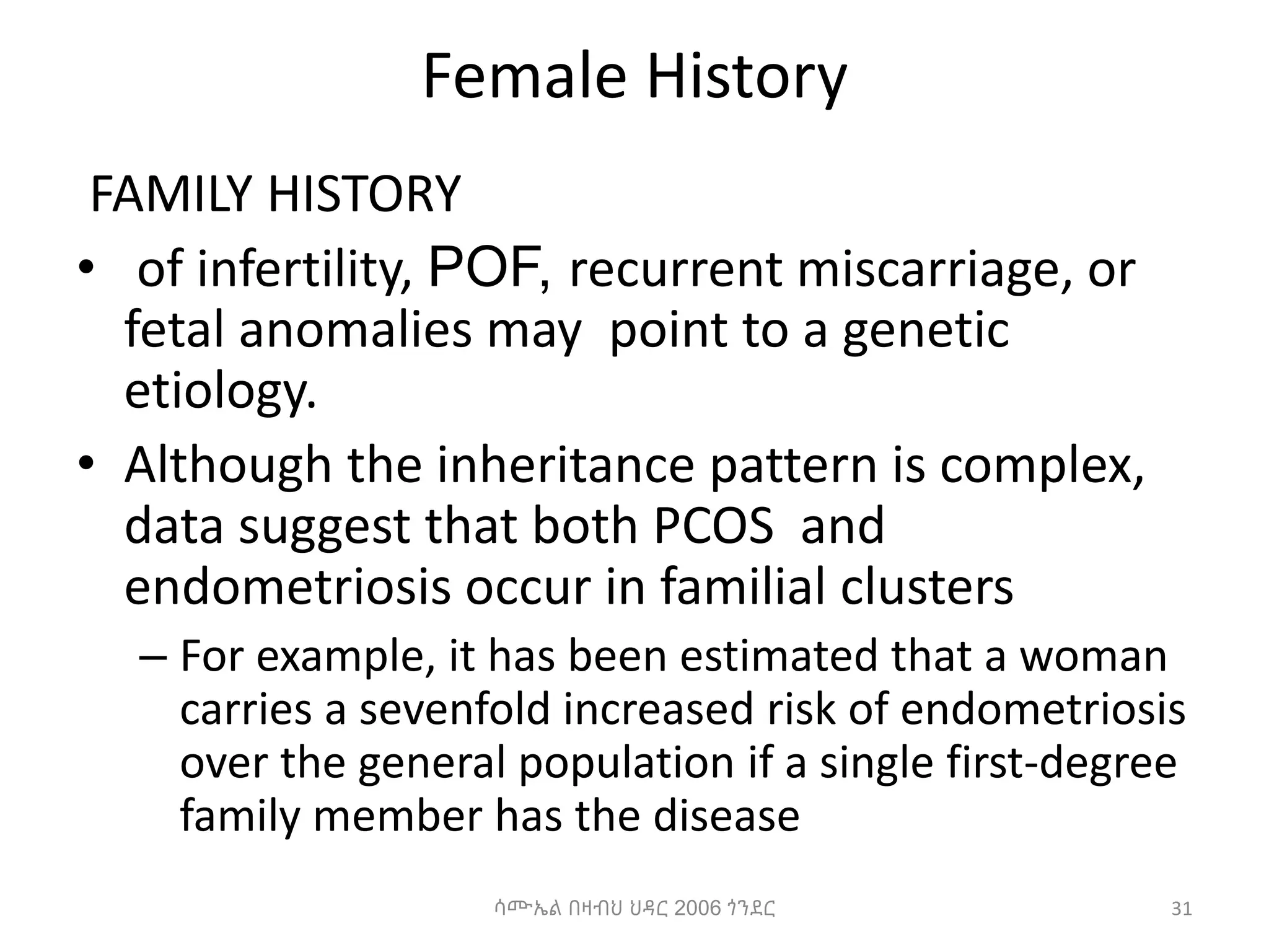 Female History
FAMILY HISTORY
• of infertility, POF, recurrent miscarriage, or
fetal anomalies may point to a genetic
etiology.
• Although the inheritance pattern is complex,
data suggest that both PCOS and
endometriosis occur in familial clusters
– For example, it has been estimated that a woman
carries a sevenfold increased risk of endometriosis
over the general population if a single first-degree
family member has the disease
31
ሳሙኤል በዛብህ ህዳር 2006 ጎንደር
 