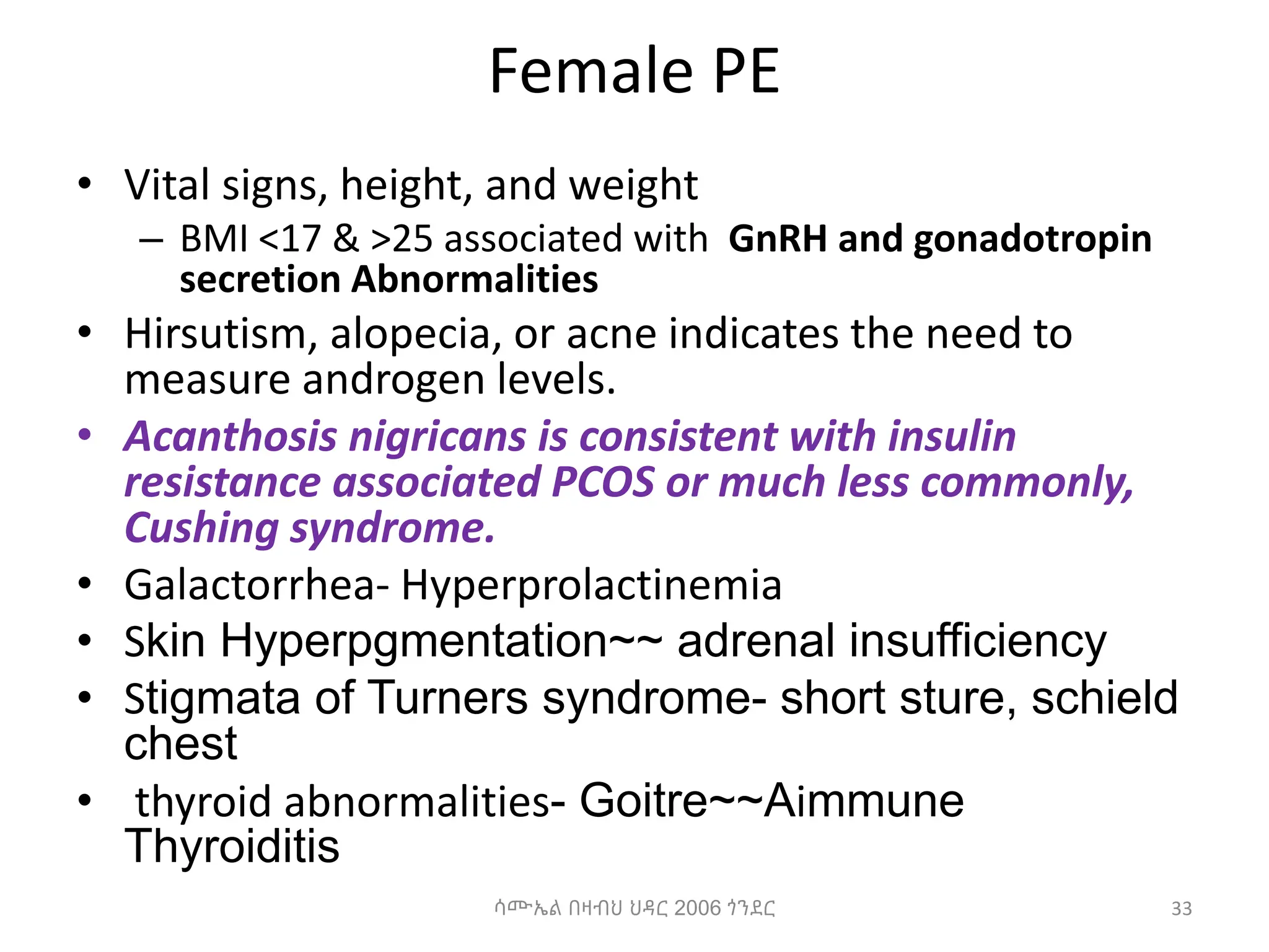 Female PE
• Vital signs, height, and weight
– BMI <17 & >25 associated with GnRH and gonadotropin
secretion Abnormalities
• Hirsutism, alopecia, or acne indicates the need to
measure androgen levels.
• Acanthosis nigricans is consistent with insulin
resistance associated PCOS or much less commonly,
Cushing syndrome.
• Galactorrhea- Hyperprolactinemia
• Skin Hyperpgmentation~~ adrenal insufficiency
• Stigmata of Turners syndrome- short sture, schield
chest
• thyroid abnormalities- Goitre~~Aimmune
Thyroiditis
33
ሳሙኤል በዛብህ ህዳር 2006 ጎንደር
 