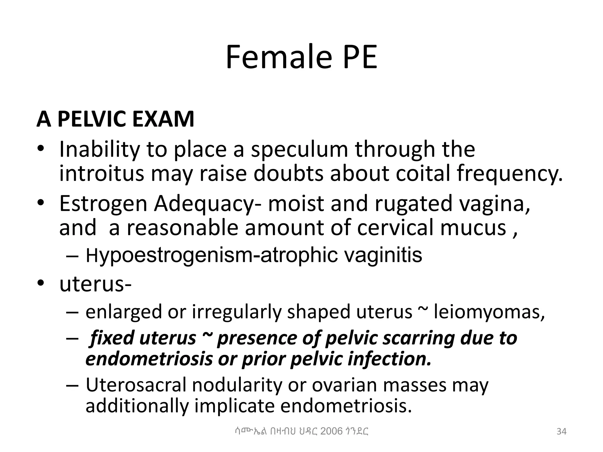 Female PE
A PELVIC EXAM
• Inability to place a speculum through the
introitus may raise doubts about coital frequency.
• Estrogen Adequacy- moist and rugated vagina,
and a reasonable amount of cervical mucus ,
– Hypoestrogenism-atrophic vaginitis
• uterus-
– enlarged or irregularly shaped uterus ~ leiomyomas,
– fixed uterus ~ presence of pelvic scarring due to
endometriosis or prior pelvic infection.
– Uterosacral nodularity or ovarian masses may
additionally implicate endometriosis.
34
ሳሙኤል በዛብህ ህዳር 2006 ጎንደር
 