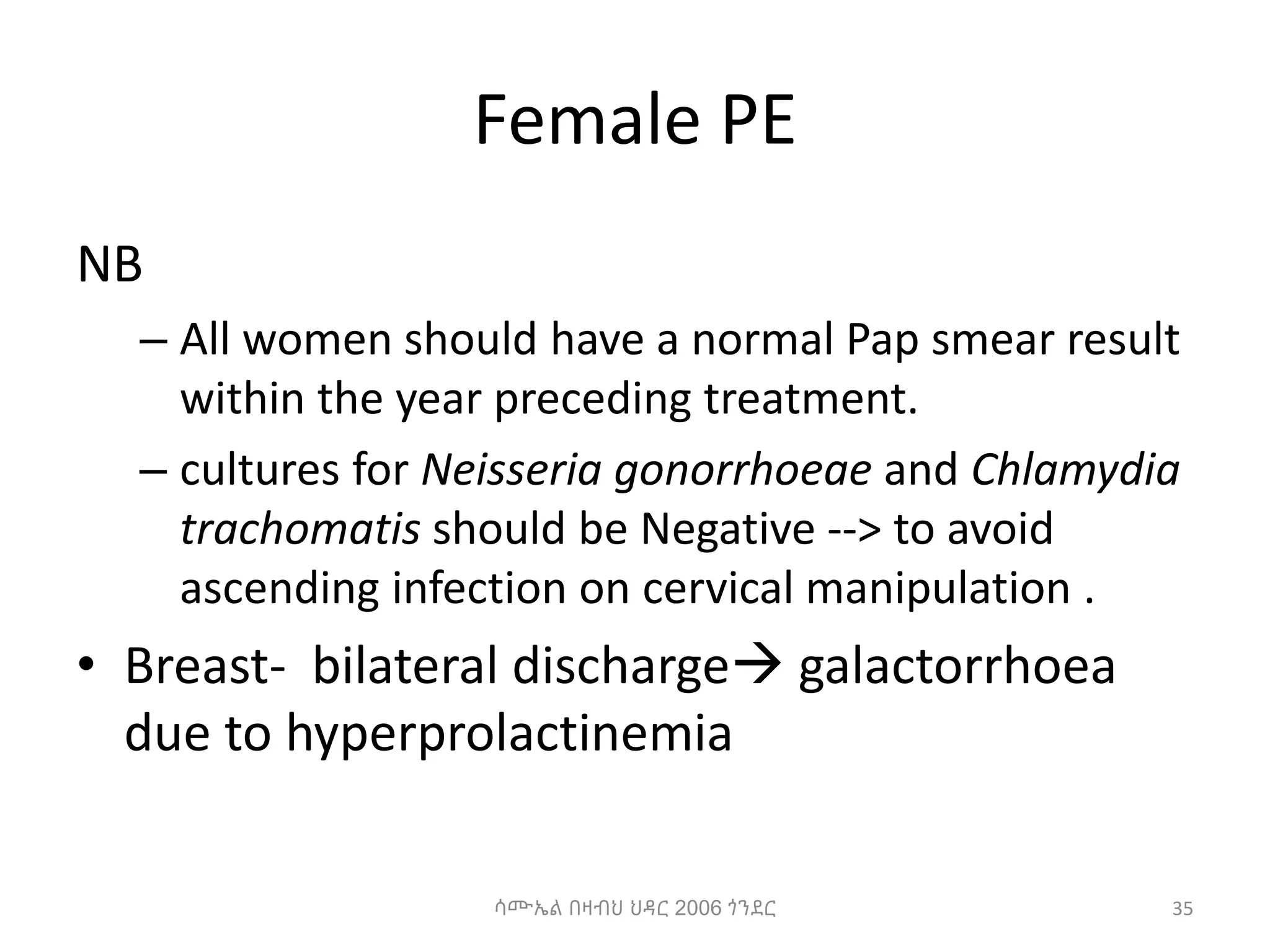 Female PE
NB
– All women should have a normal Pap smear result
within the year preceding treatment.
– cultures for Neisseria gonorrhoeae and Chlamydia
trachomatis should be Negative --> to avoid
ascending infection on cervical manipulation .
• Breast- bilateral discharge galactorrhoea
due to hyperprolactinemia
35
ሳሙኤል በዛብህ ህዳር 2006 ጎንደር
 