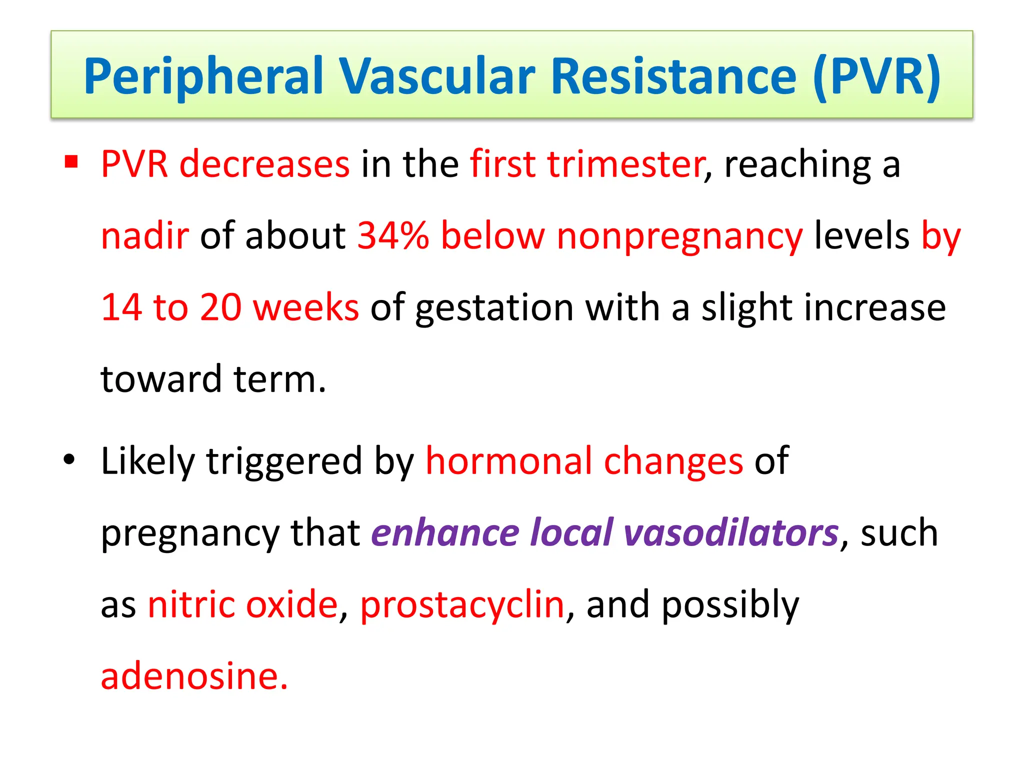 Peripheral Vascular Resistance (PVR)
 PVR decreases in the first trimester, reaching a
nadir of about 34% below nonpregnancy levels by
14 to 20 weeks of gestation with a slight increase
toward term.
• Likely triggered by hormonal changes of
pregnancy that enhance local vasodilators, such
as nitric oxide, prostacyclin, and possibly
adenosine.
 
