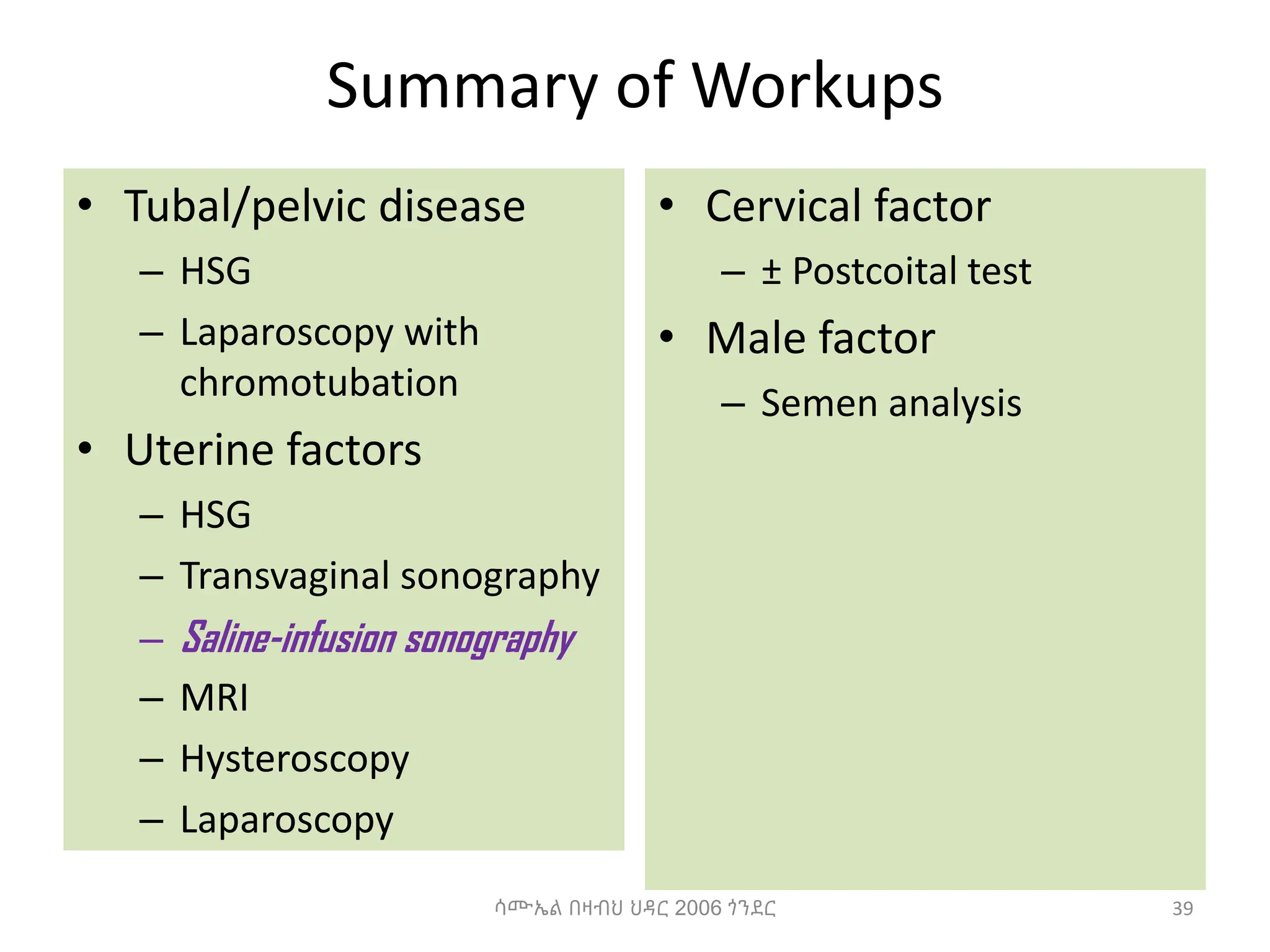 Summary of Workups
• Tubal/pelvic disease
– HSG
– Laparoscopy with
chromotubation
• Uterine factors
– HSG
– Transvaginal sonography
– Saline-infusion sonography
– MRI
– Hysteroscopy
– Laparoscopy
• Cervical factor
– ± Postcoital test
• Male factor
– Semen analysis
39
ሳሙኤል በዛብህ ህዳር 2006 ጎንደር
 