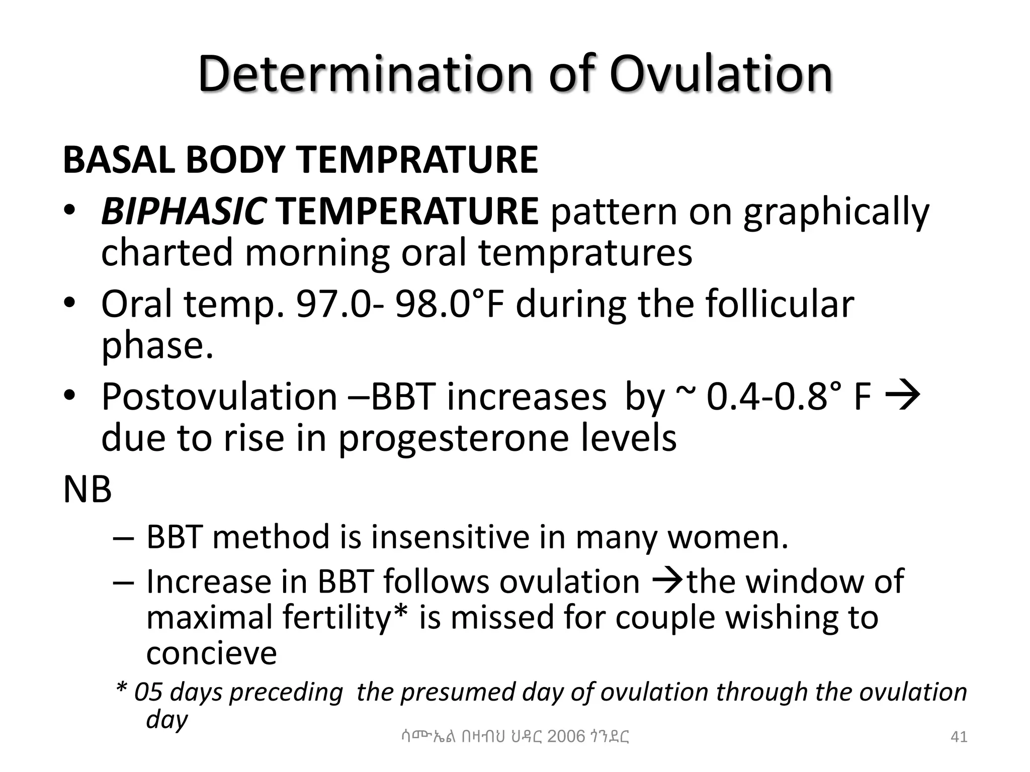 Determination of Ovulation
BASAL BODY TEMPRATURE
• BIPHASIC TEMPERATURE pattern on graphically
charted morning oral tempratures
• Oral temp. 97.0- 98.0°F during the follicular
phase.
• Postovulation –BBT increases by ~ 0.4-0.8° F 
due to rise in progesterone levels
NB
– BBT method is insensitive in many women.
– Increase in BBT follows ovulation the window of
maximal fertility* is missed for couple wishing to
concieve
* 05 days preceding the presumed day of ovulation through the ovulation
day 41
ሳሙኤል በዛብህ ህዳር 2006 ጎንደር
 