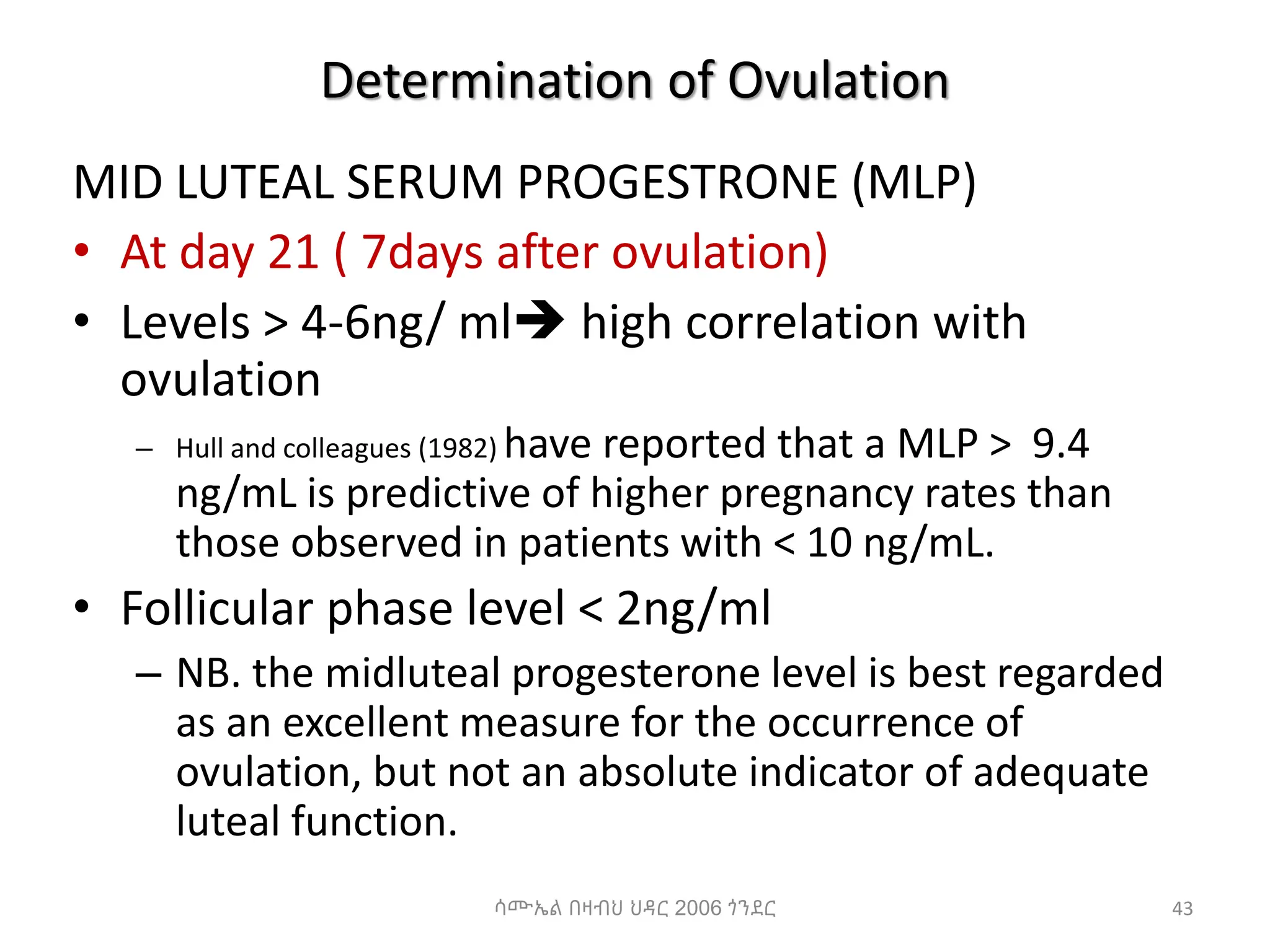 Determination of Ovulation
MID LUTEAL SERUM PROGESTRONE (MLP)
• At day 21 ( 7days after ovulation)
• Levels > 4-6ng/ ml high correlation with
ovulation
– Hull and colleagues (1982) have reported that a MLP > 9.4
ng/mL is predictive of higher pregnancy rates than
those observed in patients with < 10 ng/mL.
• Follicular phase level < 2ng/ml
– NB. the midluteal progesterone level is best regarded
as an excellent measure for the occurrence of
ovulation, but not an absolute indicator of adequate
luteal function.
43
ሳሙኤል በዛብህ ህዳር 2006 ጎንደር
 