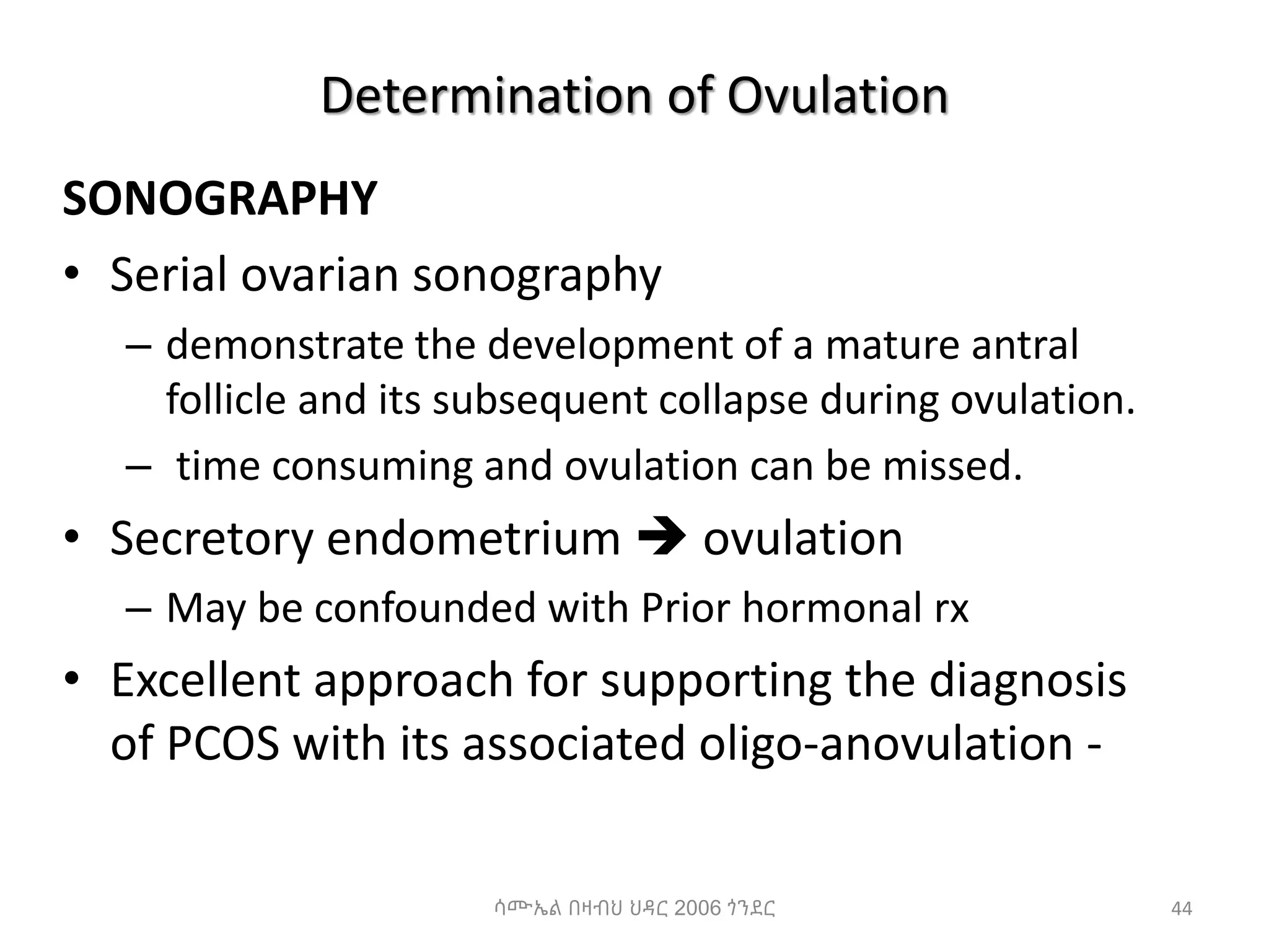 Determination of Ovulation
SONOGRAPHY
• Serial ovarian sonography
– demonstrate the development of a mature antral
follicle and its subsequent collapse during ovulation.
– time consuming and ovulation can be missed.
• Secretory endometrium  ovulation
– May be confounded with Prior hormonal rx
• Excellent approach for supporting the diagnosis
of PCOS with its associated oligo-anovulation -
44
ሳሙኤል በዛብህ ህዳር 2006 ጎንደር
 