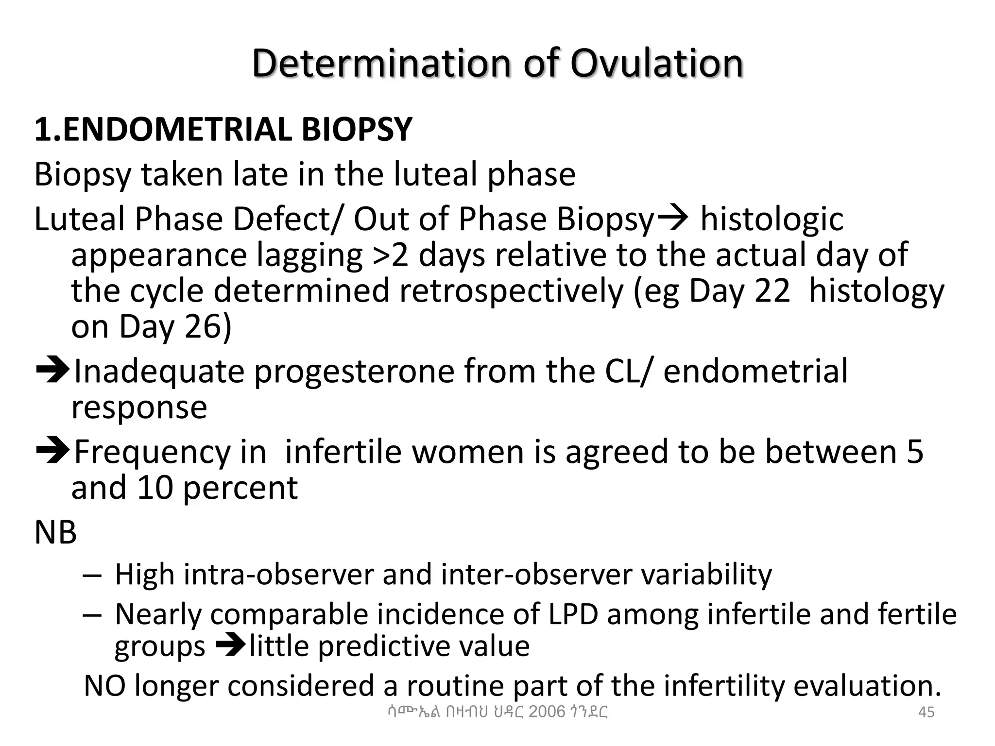 Determination of Ovulation
1.ENDOMETRIAL BIOPSY
Biopsy taken late in the luteal phase
Luteal Phase Defect/ Out of Phase Biopsy histologic
appearance lagging >2 days relative to the actual day of
the cycle determined retrospectively (eg Day 22 histology
on Day 26)
Inadequate progesterone from the CL/ endometrial
response
Frequency in infertile women is agreed to be between 5
and 10 percent
NB
– High intra-observer and inter-observer variability
– Nearly comparable incidence of LPD among infertile and fertile
groups little predictive value
NO longer considered a routine part of the infertility evaluation.
45
ሳሙኤል በዛብህ ህዳር 2006 ጎንደር
 