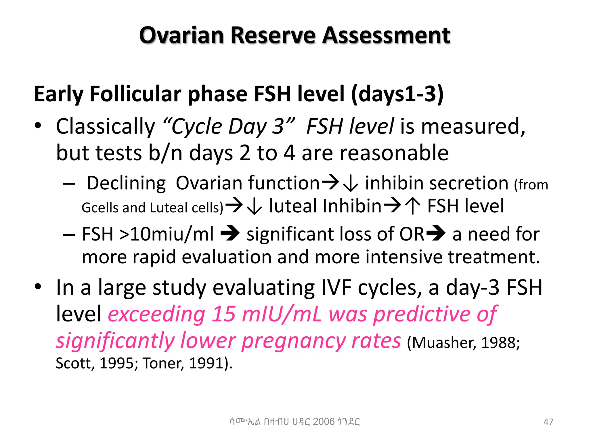 Ovarian Reserve Assessment
Early Follicular phase FSH level (days1-3)
• Classically “Cycle Day 3” FSH level is measured,
but tests b/n days 2 to 4 are reasonable
– Declining Ovarian function↓ inhibin secretion (from
Gcells and Luteal cells)↓ luteal Inhibin↑ FSH level
– FSH >10miu/ml  significant loss of OR a need for
more rapid evaluation and more intensive treatment.
• In a large study evaluating IVF cycles, a day-3 FSH
level exceeding 15 mIU/mL was predictive of
significantly lower pregnancy rates (Muasher, 1988;
Scott, 1995; Toner, 1991).
47
ሳሙኤል በዛብህ ህዳር 2006 ጎንደር
 