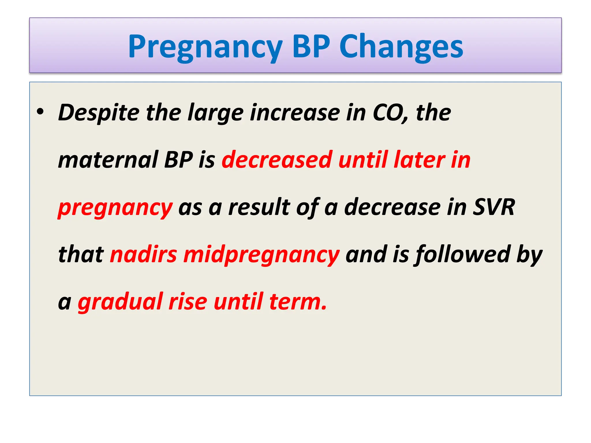Pregnancy BP Changes
• Despite the large increase in CO, the
maternal BP is decreased until later in
pregnancy as a result of a decrease in SVR
that nadirs midpregnancy and is followed by
a gradual rise until term.
 